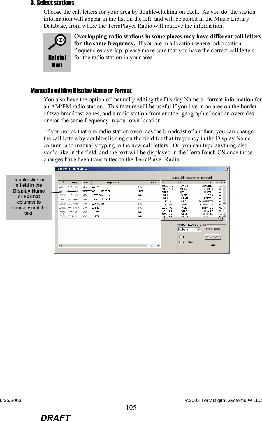 6/25/2003    ©2003 TerraDigital Systems, LLC 105  DRAFT 3.  Select stations Choose the call letters for your area by double-clicking on each.  As you do, the station information will appear in the list on the left, and will be stored in the Music Library Database, from where the TerraPlayer Radio will retrieve the information.   Helpful Hint Overlapping radio stations in some places may have different call letters for the same frequency.  If you are in a location where radio station frequencies overlap, please make sure that you have the correct call letters for the radio station in your area.    Manually editing Display Name or Format You also have the option of manually editing the Display Name or format information for an AM/FM radio station.  This feature will be useful if you live in an area on the border of two broadcast zones, and a radio station from another geographic location overrides one on the same frequency in your own location.    If you notice that one radio station overrides the broadcast of another, you can change the call letters by double-clicking on the field for that frequency in the Display Name column, and manually typing in the new call letters.  Or, you can type anything else you’d like in the field, and the text will be displayed in the TerraTouch OS once those changes have been transmitted to the TerraPlayer Radio.    Double-click on a field in the Display Name or Format columns to manually edit the text. 