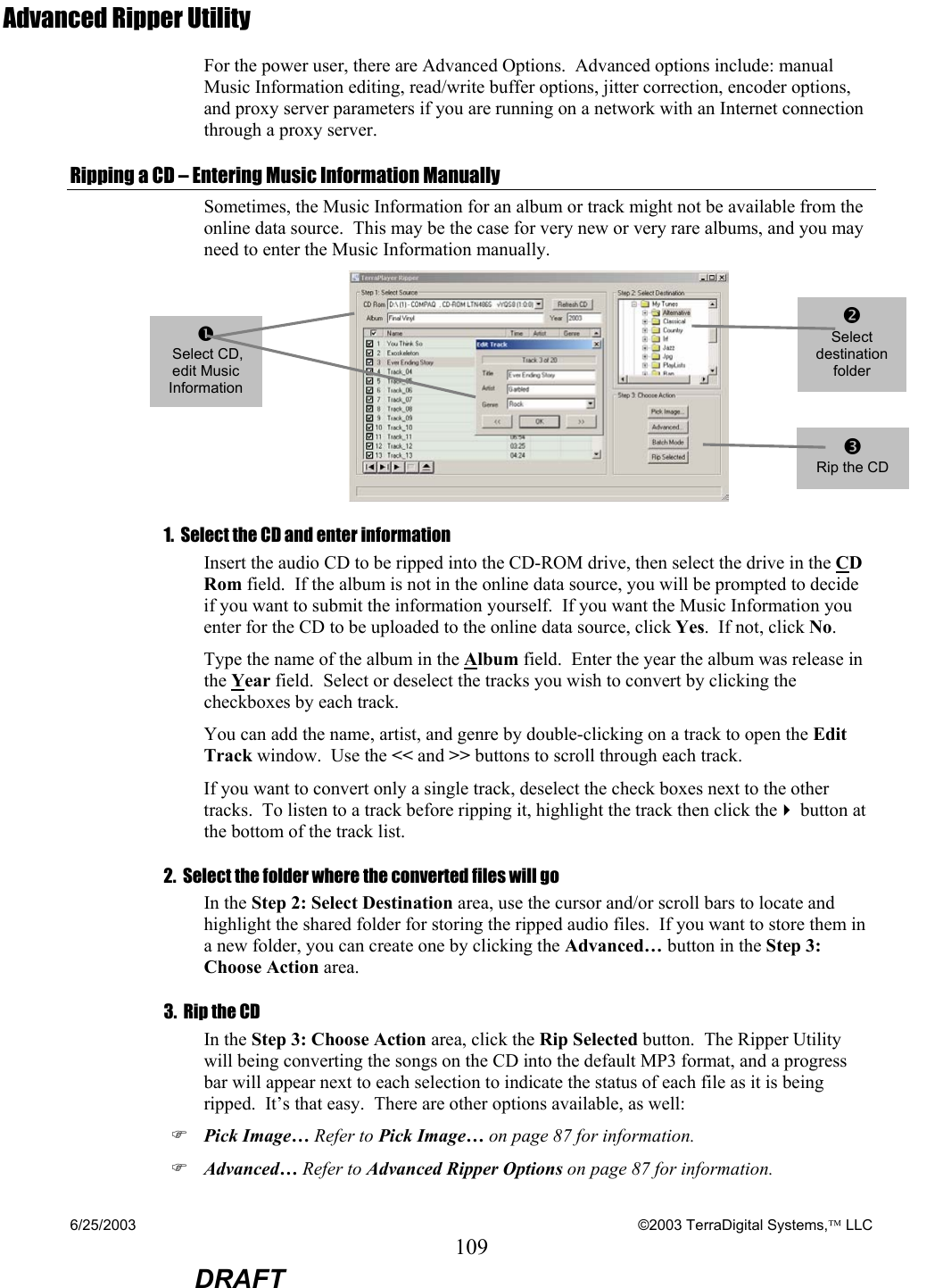 6/25/2003    ©2003 TerraDigital Systems, LLC 109  DRAFT Advanced Ripper Utility For the power user, there are Advanced Options.  Advanced options include: manual Music Information editing, read/write buffer options, jitter correction, encoder options, and proxy server parameters if you are running on a network with an Internet connection through a proxy server. Ripping a CD – Entering Music Information Manually Sometimes, the Music Information for an album or track might not be available from the online data source.  This may be the case for very new or very rare albums, and you may need to enter the Music Information manually.    1.  Select the CD and enter information Insert the audio CD to be ripped into the CD-ROM drive, then select the drive in the CD Rom field.  If the album is not in the online data source, you will be prompted to decide if you want to submit the information yourself.  If you want the Music Information you enter for the CD to be uploaded to the online data source, click Yes.  If not, click No. Type the name of the album in the Album field.  Enter the year the album was release in the Year field.  Select or deselect the tracks you wish to convert by clicking the checkboxes by each track. You can add the name, artist, and genre by double-clicking on a track to open the Edit Track window.  Use the &lt;&lt; and &gt;&gt; buttons to scroll through each track. If you want to convert only a single track, deselect the check boxes next to the other tracks.  To listen to a track before ripping it, highlight the track then click the button at the bottom of the track list.   2.  Select the folder where the converted files will go In the Step 2: Select Destination area, use the cursor and/or scroll bars to locate and highlight the shared folder for storing the ripped audio files.  If you want to store them in a new folder, you can create one by clicking the Advanced… button in the Step 3: Choose Action area. 3.  Rip the CD In the Step 3: Choose Action area, click the Rip Selected button.  The Ripper Utility will being converting the songs on the CD into the default MP3 format, and a progress bar will appear next to each selection to indicate the status of each file as it is being ripped.  It’s that easy.  There are other options available, as well: ) Pick Image… Refer to Pick Image… on page 87 for information. ) Advanced… Refer to Advanced Ripper Options on page 87 for information.   n  Select CD, edit Music Information oSelect destination folder p Rip the CD 