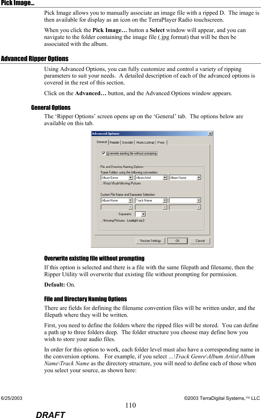 6/25/2003    ©2003 TerraDigital Systems, LLC 110  DRAFT Pick Image… Pick Image allows you to manually associate an image file with a ripped D.  The image is then available for display as an icon on the TerraPlayer Radio touchscreen.   When you click the Pick Image… button a Select window will appear, and you can navigate to the folder containing the image file (.jpg format) that will be then be associated with the album.     Advanced Ripper Options Using Advanced Options, you can fully customize and control a variety of ripping parameters to suit your needs.  A detailed description of each of the advanced options is covered in the rest of this section.    Click on the Advanced… button, and the Advanced Options window appears. General Options The ‘Ripper Options’ screen opens up on the ‘General’ tab.  The options below are available on this tab.    Overwrite existing file without prompting If this option is selected and there is a file with the same filepath and filename, then the Ripper Utility will overwrite that existing file without prompting for permission.   Default: On. File and Directory Naming Options There are fields for defining the filename convention files will be written under, and the filepath where they will be written. First, you need to define the folders where the ripped files will be stored.  You can define a path up to three folders deep.  The folder structure you choose may define how you wish to store your audio files.   In order for this option to work, each folder level must also have a corresponding name in the conversion options.   For example, if you select …\Track Genre\Album Artist\Album Name\Track Name as the directory structure, you will need to define each of those when you select your source, as shown here: 