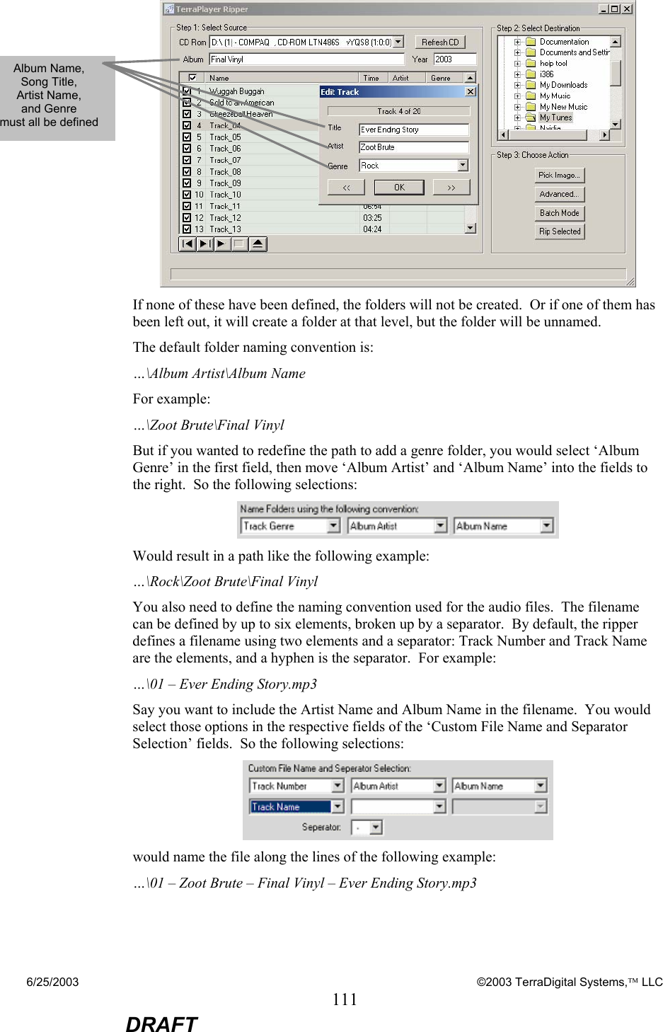 6/25/2003    ©2003 TerraDigital Systems, LLC 111  DRAFT  If none of these have been defined, the folders will not be created.  Or if one of them has been left out, it will create a folder at that level, but the folder will be unnamed. The default folder naming convention is: …\Album Artist\Album Name For example: …\Zoot Brute\Final Vinyl But if you wanted to redefine the path to add a genre folder, you would select ‘Album Genre’ in the first field, then move ‘Album Artist’ and ‘Album Name’ into the fields to the right.  So the following selections:  Would result in a path like the following example: …\Rock\Zoot Brute\Final Vinyl You also need to define the naming convention used for the audio files.  The filename can be defined by up to six elements, broken up by a separator.  By default, the ripper defines a filename using two elements and a separator: Track Number and Track Name are the elements, and a hyphen is the separator.  For example: …\01 – Ever Ending Story.mp3 Say you want to include the Artist Name and Album Name in the filename.  You would select those options in the respective fields of the ‘Custom File Name and Separator Selection’ fields.  So the following selections:    would name the file along the lines of the following example: …\01 – Zoot Brute – Final Vinyl – Ever Ending Story.mp3 Album Name,  Song Title,  Artist Name,  and Genre  must all be defined 