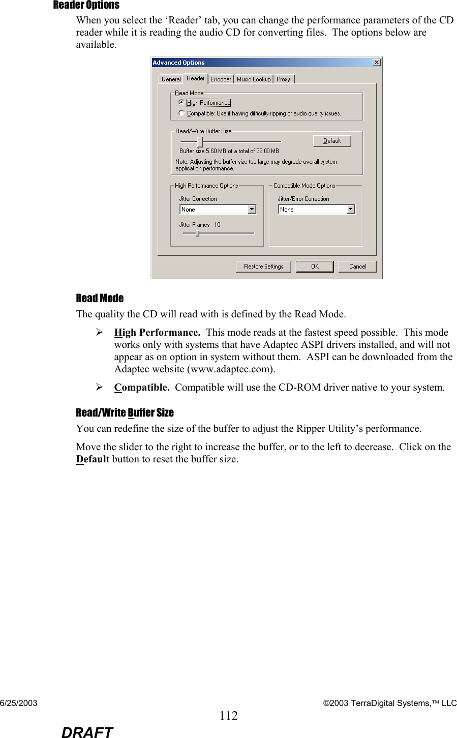 6/25/2003    ©2003 TerraDigital Systems, LLC 112  DRAFT Reader Options When you select the ‘Reader’ tab, you can change the performance parameters of the CD reader while it is reading the audio CD for converting files.  The options below are available.  Read Mode The quality the CD will read with is defined by the Read Mode. ¾ High Performance.  This mode reads at the fastest speed possible.  This mode works only with systems that have Adaptec ASPI drivers installed, and will not appear as on option in system without them.  ASPI can be downloaded from the Adaptec website (www.adaptec.com). ¾ Compatible.  Compatible will use the CD-ROM driver native to your system.    Read/Write Buffer Size You can redefine the size of the buffer to adjust the Ripper Utility’s performance. Move the slider to the right to increase the buffer, or to the left to decrease.  Click on the Default button to reset the buffer size.   