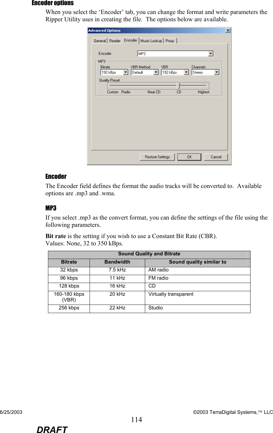 6/25/2003    ©2003 TerraDigital Systems, LLC 114  DRAFT Encoder options When you select the ‘Encoder’ tab, you can change the format and write parameters the Ripper Utility uses in creating the file.  The options below are available.    Encoder The Encoder field defines the format the audio tracks will be converted to.  Available options are .mp3 and .wma.   MP3 If you select .mp3 as the convert format, you can define the settings of the file using the following parameters. Bit rate is the setting if you wish to use a Constant Bit Rate (CBR).   Values: None, 32 to 350 kBps. Sound Quality and Bitrate Bitrate  Bandwidth  Sound quality similar to 32 kbps  7.5 kHz  AM radio 96 kbps  11 kHz  FM radio 128 kbps  16 kHz  CD 160-180 kbps (VBR) 20 kHz  Virtually transparent 256 kbps   22 kHz  Studio  