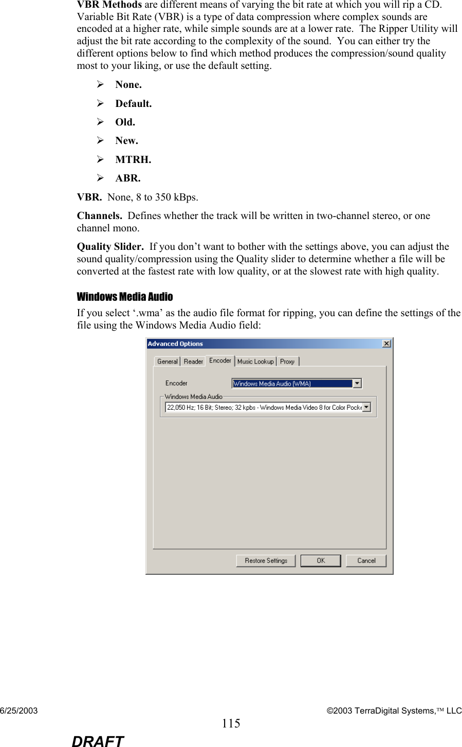 6/25/2003    ©2003 TerraDigital Systems, LLC 115  DRAFT VBR Methods are different means of varying the bit rate at which you will rip a CD.  Variable Bit Rate (VBR) is a type of data compression where complex sounds are encoded at a higher rate, while simple sounds are at a lower rate.  The Ripper Utility will adjust the bit rate according to the complexity of the sound.  You can either try the different options below to find which method produces the compression/sound quality most to your liking, or use the default setting. ¾ None.   ¾ Default.    ¾ Old.   ¾ New.    ¾ MTRH.    ¾ ABR.   VBR.  None, 8 to 350 kBps. Channels.  Defines whether the track will be written in two-channel stereo, or one channel mono. Quality Slider.  If you don’t want to bother with the settings above, you can adjust the sound quality/compression using the Quality slider to determine whether a file will be converted at the fastest rate with low quality, or at the slowest rate with high quality. Windows Media Audio If you select ‘.wma’ as the audio file format for ripping, you can define the settings of the file using the Windows Media Audio field:   