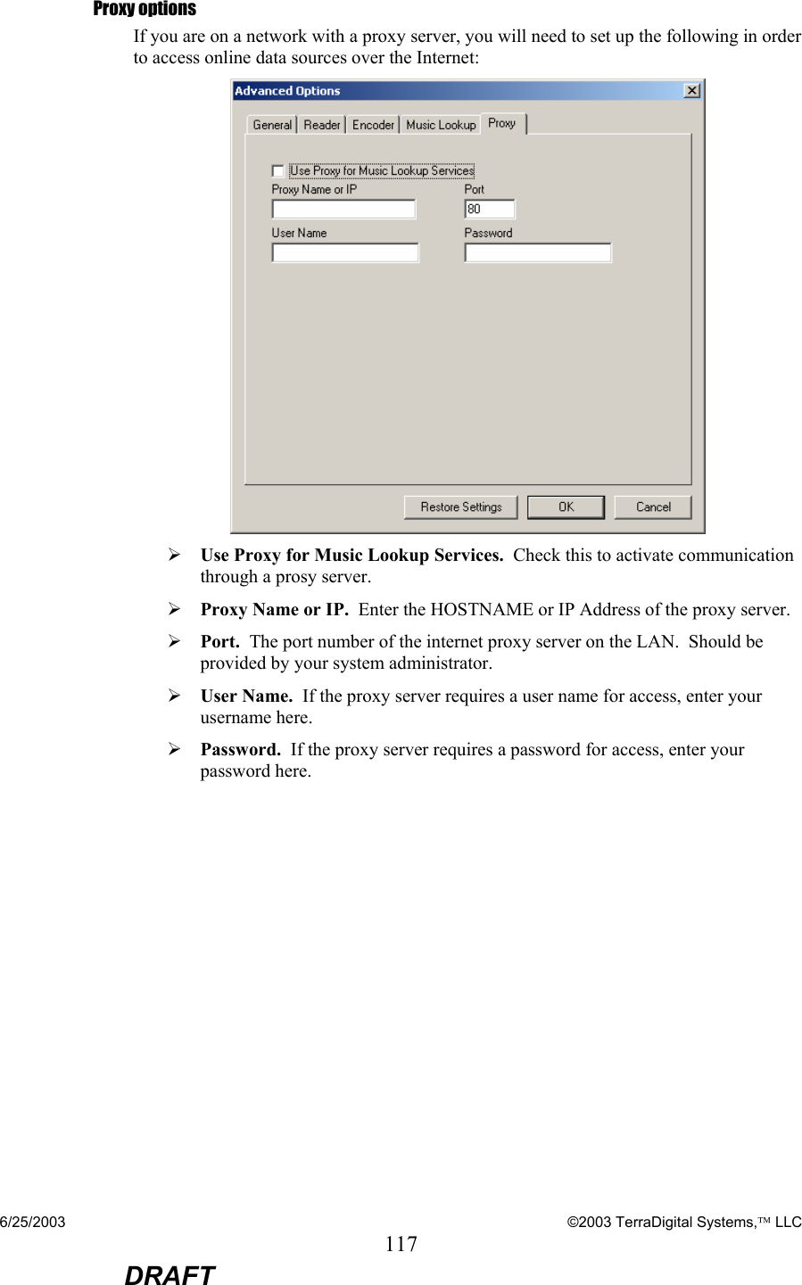 6/25/2003    ©2003 TerraDigital Systems, LLC 117  DRAFT Proxy options If you are on a network with a proxy server, you will need to set up the following in order to access online data sources over the Internet:   ¾ Use Proxy for Music Lookup Services.  Check this to activate communication through a prosy server. ¾ Proxy Name or IP.  Enter the HOSTNAME or IP Address of the proxy server. ¾ Port.  The port number of the internet proxy server on the LAN.  Should be provided by your system administrator. ¾ User Name.  If the proxy server requires a user name for access, enter your username here. ¾ Password.  If the proxy server requires a password for access, enter your password here. 