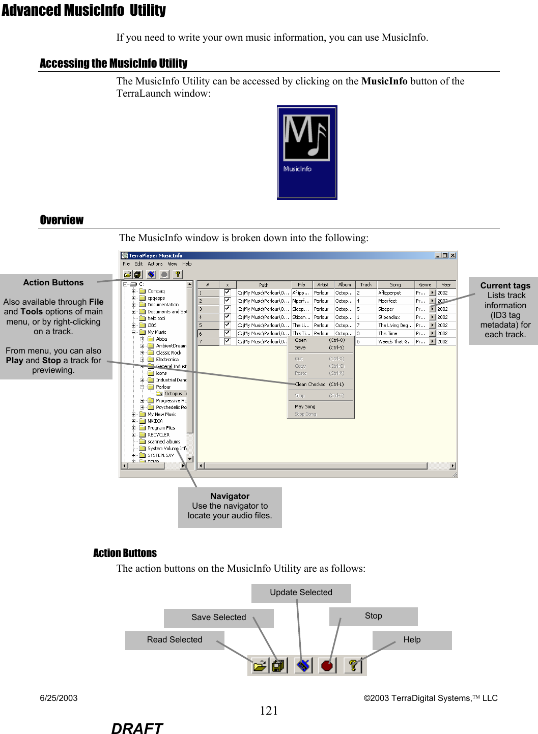 6/25/2003    ©2003 TerraDigital Systems, LLC 121  DRAFT Advanced MusicInfo  Utility If you need to write your own music information, you can use MusicInfo.  Accessing the MusicInfo Utility The MusicInfo Utility can be accessed by clicking on the MusicInfo button of the TerraLaunch window:  Overview  The MusicInfo window is broken down into the following:      Action Buttons The action buttons on the MusicInfo Utility are as follows:      Action Buttons   Also available through File and Tools options of main menu, or by right-clicking on a track.  From menu, you can also Play and Stop a track for previewing. Current tags  Lists track information (ID3 tag metadata) for each track. Read Selected Save Selected   Update Selected   Stop  Help   Navigator  Use the navigator to locate your audio files.