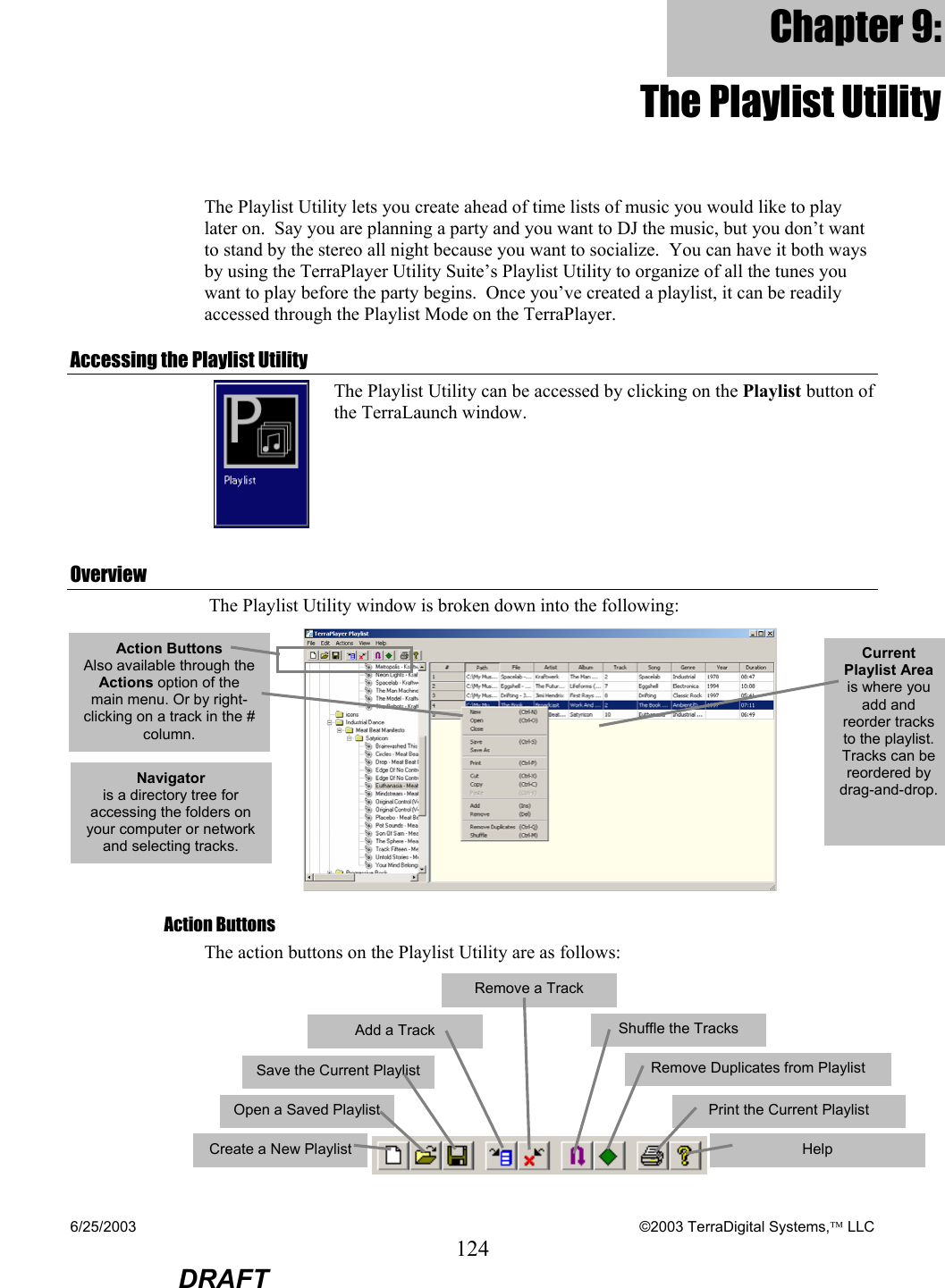 6/25/2003    ©2003 TerraDigital Systems, LLC 124  DRAFT Chapter 9: The Playlist Utility The Playlist Utility lets you create ahead of time lists of music you would like to play later on.  Say you are planning a party and you want to DJ the music, but you don’t want to stand by the stereo all night because you want to socialize.  You can have it both ways by using the TerraPlayer Utility Suite’s Playlist Utility to organize of all the tunes you want to play before the party begins.  Once you’ve created a playlist, it can be readily accessed through the Playlist Mode on the TerraPlayer. Accessing the Playlist Utility  The Playlist Utility can be accessed by clicking on the Playlist button of the TerraLaunch window. Overview  The Playlist Utility window is broken down into the following:  Action Buttons The action buttons on the Playlist Utility are as follows:       Action Buttons  Also available through the Actions option of the main menu. Or by right-clicking on a track in the # column. Current Playlist Area is where you add and reorder tracks to the playlist. Tracks can be reordered by drag-and-drop.Navigator is a directory tree for accessing the folders on your computer or network and selecting tracks.   Create a New Playlist  Open a Saved Playlist  Save the Current Playlist  Add a Track   Remove a Track   Shuffle the Tracks   Remove Duplicates from Playlist  Print the Current Playlist   Help   