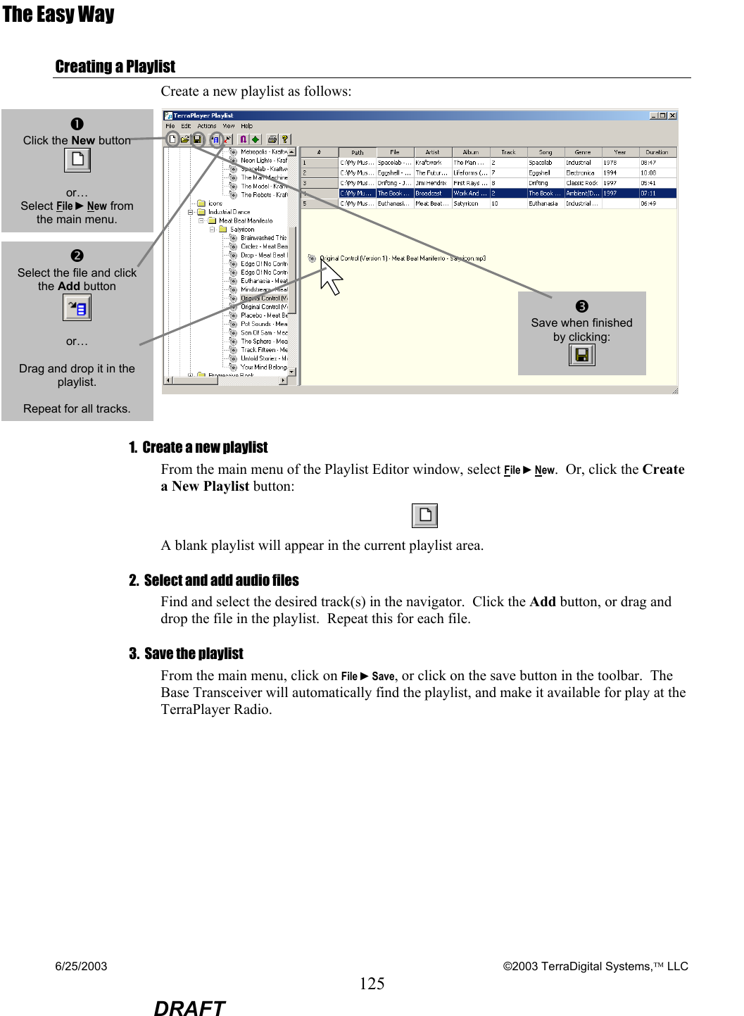 6/25/2003    ©2003 TerraDigital Systems, LLC 125  DRAFT The Easy Way Creating a Playlist Create a new playlist as follows:   1.  Create a new playlist From the main menu of the Playlist Editor window, select File ►New.  Or, click the Create a New Playlist button:  A blank playlist will appear in the current playlist area. 2.  Select and add audio files Find and select the desired track(s) in the navigator.  Click the Add button, or drag and drop the file in the playlist.  Repeat this for each file.    3.  Save the playlist From the main menu, click on File ►Save, or click on the save button in the toolbar.  The Base Transceiver will automatically find the playlist, and make it available for play at the TerraPlayer Radio.  o Select the file and click the Add button   or…  Drag and drop it in the playlist.  Repeat for all tracks. p Save when finished by clicking:  n Click the New button   or… Select File ►New from the main menu. 