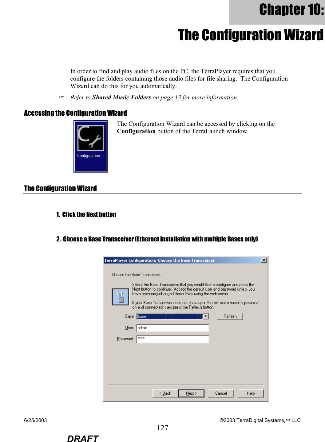 6/25/2003    ©2003 TerraDigital Systems, LLC 127  DRAFT Chapter 10: The Configuration Wizard In order to find and play audio files on the PC, the TerraPlayer requires that you configure the folders containing those audio files for file sharing.  The Configuration Wizard can do this for you automatically. ) Refer to Shared Music Folders on page 13 for more information. Accessing the Configuration Wizard  The Configuration Wizard can be accessed by clicking on the Configuration button of the TerraLaunch window. The Configuration Wizard  1.  Click the Next button  2.  Choose a Base Transceiver (Ethernet installation with multiple Bases only)   