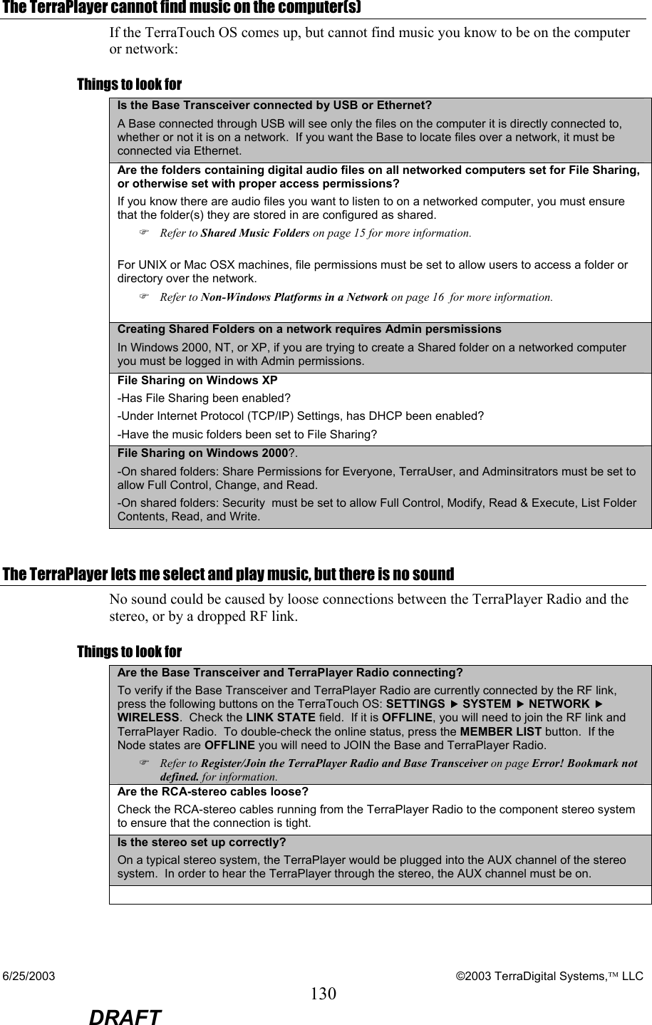 6/25/2003    ©2003 TerraDigital Systems, LLC 130  DRAFT The TerraPlayer cannot find music on the computer(s) If the TerraTouch OS comes up, but cannot find music you know to be on the computer or network: Things to look for Is the Base Transceiver connected by USB or Ethernet? A Base connected through USB will see only the files on the computer it is directly connected to, whether or not it is on a network.  If you want the Base to locate files over a network, it must be connected via Ethernet. Are the folders containing digital audio files on all networked computers set for File Sharing, or otherwise set with proper access permissions? If you know there are audio files you want to listen to on a networked computer, you must ensure that the folder(s) they are stored in are configured as shared.   ) Refer to Shared Music Folders on page 15 for more information.  For UNIX or Mac OSX machines, file permissions must be set to allow users to access a folder or directory over the network.  ) Refer to Non-Windows Platforms in a Network on page 16  for more information.  Creating Shared Folders on a network requires Admin persmissions In Windows 2000, NT, or XP, if you are trying to create a Shared folder on a networked computer you must be logged in with Admin permissions. File Sharing on Windows XP -Has File Sharing been enabled? -Under Internet Protocol (TCP/IP) Settings, has DHCP been enabled? -Have the music folders been set to File Sharing? File Sharing on Windows 2000?. -On shared folders: Share Permissions for Everyone, TerraUser, and Adminsitrators must be set to allow Full Control, Change, and Read. -On shared folders: Security  must be set to allow Full Control, Modify, Read &amp; Execute, List Folder Contents, Read, and Write.  The TerraPlayer lets me select and play music, but there is no sound No sound could be caused by loose connections between the TerraPlayer Radio and the stereo, or by a dropped RF link. Things to look for Are the Base Transceiver and TerraPlayer Radio connecting? To verify if the Base Transceiver and TerraPlayer Radio are currently connected by the RF link, press the following buttons on the TerraTouch OS: SETTINGS f SYSTEM f NETWORK f WIRELESS.  Check the LINK STATE field.  If it is OFFLINE, you will need to join the RF link and TerraPlayer Radio.  To double-check the online status, press the MEMBER LIST button.  If the Node states are OFFLINE you will need to JOIN the Base and TerraPlayer Radio. ) Refer to Register/Join the TerraPlayer Radio and Base Transceiver on page Error! Bookmark not defined. for information. Are the RCA-stereo cables loose? Check the RCA-stereo cables running from the TerraPlayer Radio to the component stereo system to ensure that the connection is tight. Is the stereo set up correctly? On a typical stereo system, the TerraPlayer would be plugged into the AUX channel of the stereo system.  In order to hear the TerraPlayer through the stereo, the AUX channel must be on.   