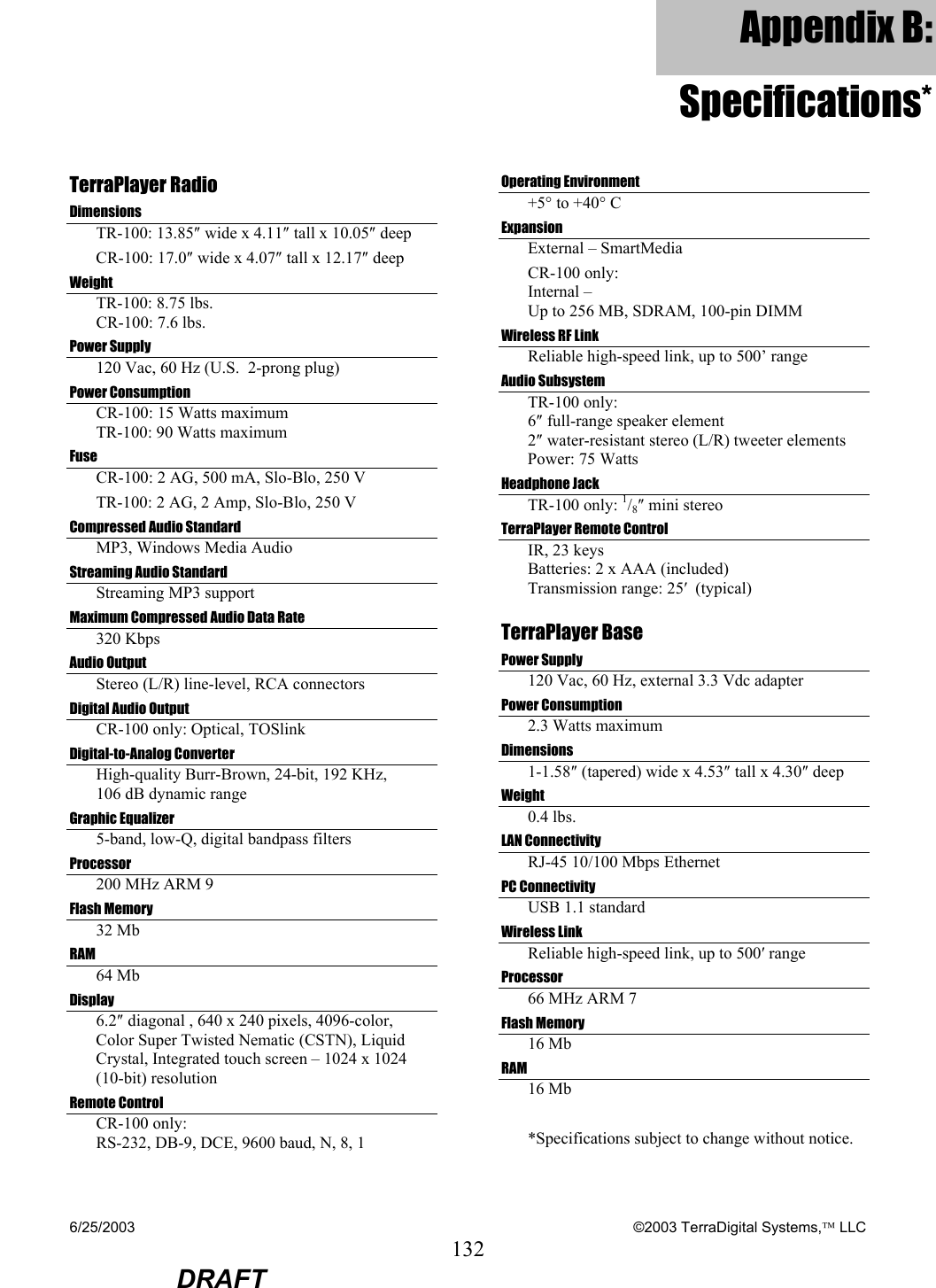 6/25/2003    ©2003 TerraDigital Systems, LLC 132  DRAFT Appendix B: Specifications*TerraPlayer Radio Dimensions TR-100: 13.85″ wide x 4.11″ tall x 10.05″ deep CR-100: 17.0″ wide x 4.07″ tall x 12.17″ deep Weight TR-100: 8.75 lbs. CR-100: 7.6 lbs. Power Supply 120 Vac, 60 Hz (U.S.  2-prong plug) Power Consumption CR-100: 15 Watts maximum TR-100: 90 Watts maximum Fuse CR-100: 2 AG, 500 mA, Slo-Blo, 250 V TR-100: 2 AG, 2 Amp, Slo-Blo, 250 V Compressed Audio Standard MP3, Windows Media Audio Streaming Audio Standard Streaming MP3 support Maximum Compressed Audio Data Rate 320 Kbps Audio Output  Stereo (L/R) line-level, RCA connectors Digital Audio Output CR-100 only: Optical, TOSlink Digital-to-Analog Converter High-quality Burr-Brown, 24-bit, 192 KHz,  106 dB dynamic range Graphic Equalizer 5-band, low-Q, digital bandpass filters Processor 200 MHz ARM 9 Flash Memory 32 Mb RAM  64 Mb Display 6.2″ diagonal , 640 x 240 pixels, 4096-color, Color Super Twisted Nematic (CSTN), Liquid Crystal, Integrated touch screen – 1024 x 1024 (10-bit) resolution Remote Control CR-100 only: RS-232, DB-9, DCE, 9600 baud, N, 8, 1 Operating Environment +5° to +40° C Expansion External – SmartMedia CR-100 only:  Internal –  Up to 256 MB, SDRAM, 100-pin DIMM Wireless RF Link Reliable high-speed link, up to 500’ range Audio Subsystem TR-100 only: 6″ full-range speaker element 2″ water-resistant stereo (L/R) tweeter elements Power: 75 Watts Headphone Jack  TR-100 only: 1/8″ mini stereo TerraPlayer Remote Control IR, 23 keys Batteries: 2 x AAA (included) Transmission range: 25′  (typical) TerraPlayer Base Power Supply 120 Vac, 60 Hz, external 3.3 Vdc adapter Power Consumption 2.3 Watts maximum Dimensions 1-1.58″ (tapered) wide x 4.53″ tall x 4.30″ deep Weight 0.4 lbs. LAN Connectivity  RJ-45 10/100 Mbps Ethernet PC Connectivity USB 1.1 standard Wireless Link Reliable high-speed link, up to 500′ range Processor 66 MHz ARM 7 Flash Memory 16 Mb RAM 16 Mb  *Specifications subject to change without notice. 