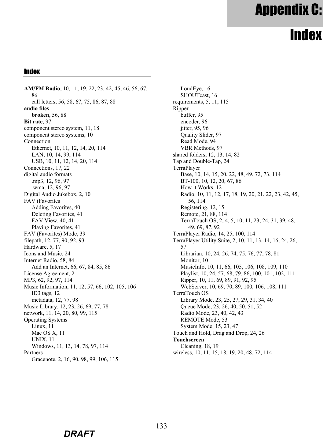 133  DRAFT Appendix C: IndexIndex AM/FM Radio, 10, 11, 19, 22, 23, 42, 45, 46, 56, 67, 86 call letters, 56, 58, 67, 75, 86, 87, 88 audio files broken, 56, 88 Bit rate, 97 component stereo system, 11, 18 component stereo systems, 10 Connection Ethernet, 10, 11, 12, 14, 20, 114 LAN, 10, 14, 99, 114 USB, 10, 11, 12, 14, 20, 114 Connections, 17, 22 digital audio formats .mp3, 12, 96, 97 .wma, 12, 96, 97 Digital Audio Jukebox, 2, 10 FAV (Favorites Adding Favorites, 40 Deleting Favorites, 41 FAV View, 40, 41 Playing Favorites, 41 FAV (Favorites) Mode, 39 filepath, 12, 77, 90, 92, 93 Hardware, 5, 17 Icons and Music, 24 Internet Radio, 58, 84 Add an Internet, 66, 67, 84, 85, 86 License Agreement, 2 MP3, 62, 92, 97, 114 Music Information, 11, 12, 57, 66, 102, 105, 106 ID3 tags, 12 metadata, 12, 77, 98 Music Library, 12, 23, 26, 69, 77, 78 network, 11, 14, 20, 80, 99, 115 Operating Systems Linux, 11 Mac OS X, 11 UNIX, 11 Windows, 11, 13, 14, 78, 97, 114 Partners Gracenote, 2, 16, 90, 98, 99, 106, 115 LoudEye, 16 SHOUTcast, 16 requirements, 5, 11, 115 Ripper buffer, 95 encoder, 96 jitter, 95, 96 Quality Slider, 97 Read Mode, 94 VBR Methods, 97 shared folders, 12, 13, 14, 82 Tap and Double-Tap, 24 TerraPlayer Base, 10, 14, 15, 20, 22, 48, 49, 72, 73, 114 BT-100, 10, 12, 20, 67, 86 How it Works, 12 Radio, 10, 11, 12, 17, 18, 19, 20, 21, 22, 23, 42, 45, 56, 114 Registering, 12, 15 Remote, 21, 88, 114 TerraTouch OS, 2, 4, 5, 10, 11, 23, 24, 31, 39, 48, 49, 69, 87, 92 TerraPlayer Radio, 14, 25, 100, 114 TerraPlayer Utility Suite, 2, 10, 11, 13, 14, 16, 24, 26, 57 Librarian, 10, 24, 26, 74, 75, 76, 77, 78, 81 Monitor, 10 MusicInfo, 10, 11, 66, 105, 106, 108, 109, 110 Playlist, 10, 24, 57, 68, 79, 86, 100, 101, 102, 111 Ripper, 10, 11, 69, 89, 91, 92, 95 WebServer, 10, 69, 70, 89, 100, 106, 108, 111 TerraTouch OS Library Mode, 23, 25, 27, 29, 31, 34, 40 Queue Mode, 23, 26, 40, 50, 51, 52 Radio Mode, 23, 40, 42, 43 REMOTE Mode, 53 System Mode, 15, 23, 47 Touch and Hold, Drag and Drop, 24, 26 Touchscreen Cleaning, 18, 19 wireless, 10, 11, 15, 18, 19, 20, 48, 72, 114  