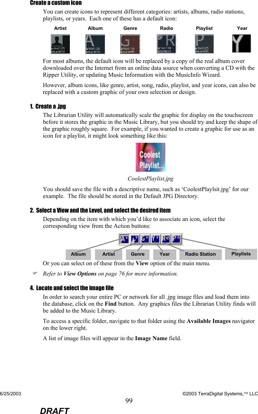 6/25/2003    ©2003 TerraDigital Systems, LLC 99  DRAFT Create a custom icon You can create icons to represent different categories: artists, albums, radio stations, playlists, or years.  Each one of these has a default icon: Artist Album Genre  Radio  Playlist  Year         For most albums, the default icon will be replaced by a copy of the real album cover downloaded over the Internet from an online data source when converting a CD with the Ripper Utility, or updating Music Information with the MusicInfo Wizard. However, album icons, like genre, artist, song, radio, playlist, and year icons, can also be replaced with a custom graphic of your own selection or design. 1.  Create a .jpg The Librarian Utility will automatically scale the graphic for display on the touchscreen before it stores the graphic in the Music Library, but you should try and keep the shape of the graphic roughly square.  For example, if you wanted to create a graphic for use as an icon for a playlist, it might look something like this:  CoolestPlaylist.jpg You should save the file with a descriptive name, such as ‘CoolestPlaylsit.jpg’ for our example.  The file should be stored in the Default JPG Directory.  2.  Select a View and the Level, and select the desired item Depending on the item with which you’d like to associate an icon, select the corresponding view from the Action buttons:   Or you can select on of these from the View option of the main menu. ) Refer to View Options on page 76 for more information. 4.  Locate and select the image file In order to search your entire PC or network for all .jpg image files and load them into the database, click on the Find button.  Any graphics files the Librarian Utility finds will be added to the Music Library.   To access a specific folder, navigate to that folder using the Available Images navigator on the lower right.   A list of image files will appear in the Image Name field.   Album  Artist Genre Year Radio Station Playlists 