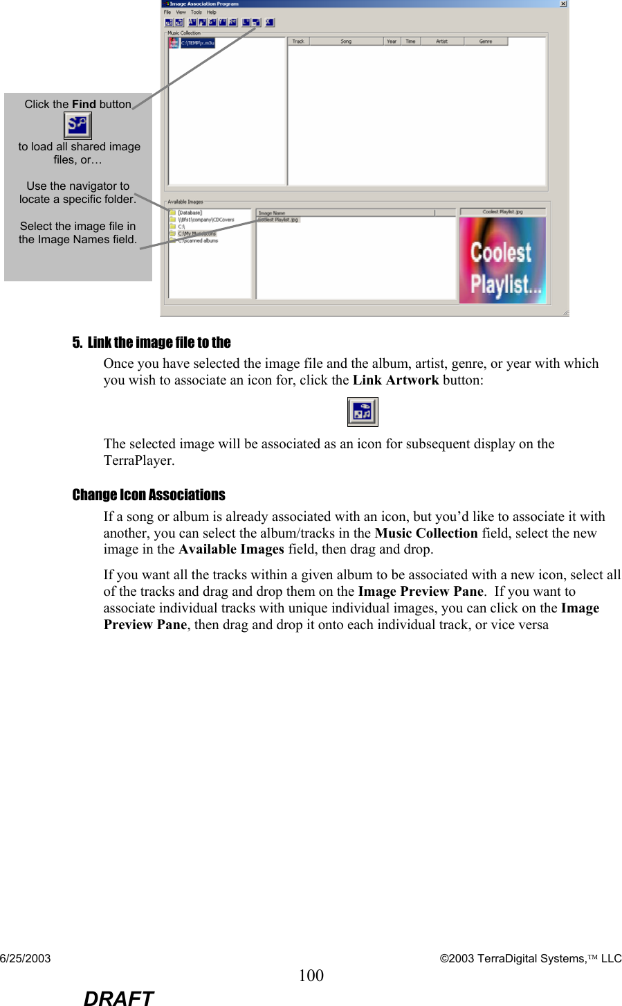 6/25/2003    ©2003 TerraDigital Systems, LLC 100  DRAFT    5.  Link the image file to the  Once you have selected the image file and the album, artist, genre, or year with which you wish to associate an icon for, click the Link Artwork button:  The selected image will be associated as an icon for subsequent display on the TerraPlayer. Change Icon Associations If a song or album is already associated with an icon, but you’d like to associate it with another, you can select the album/tracks in the Music Collection field, select the new image in the Available Images field, then drag and drop.   If you want all the tracks within a given album to be associated with a new icon, select all of the tracks and drag and drop them on the Image Preview Pane.  If you want to associate individual tracks with unique individual images, you can click on the Image Preview Pane, then drag and drop it onto each individual track, or vice versa  Click the Find button   to load all shared image files, or…  Use the navigator to locate a specific folder.  Select the image file in the Image Names field.  