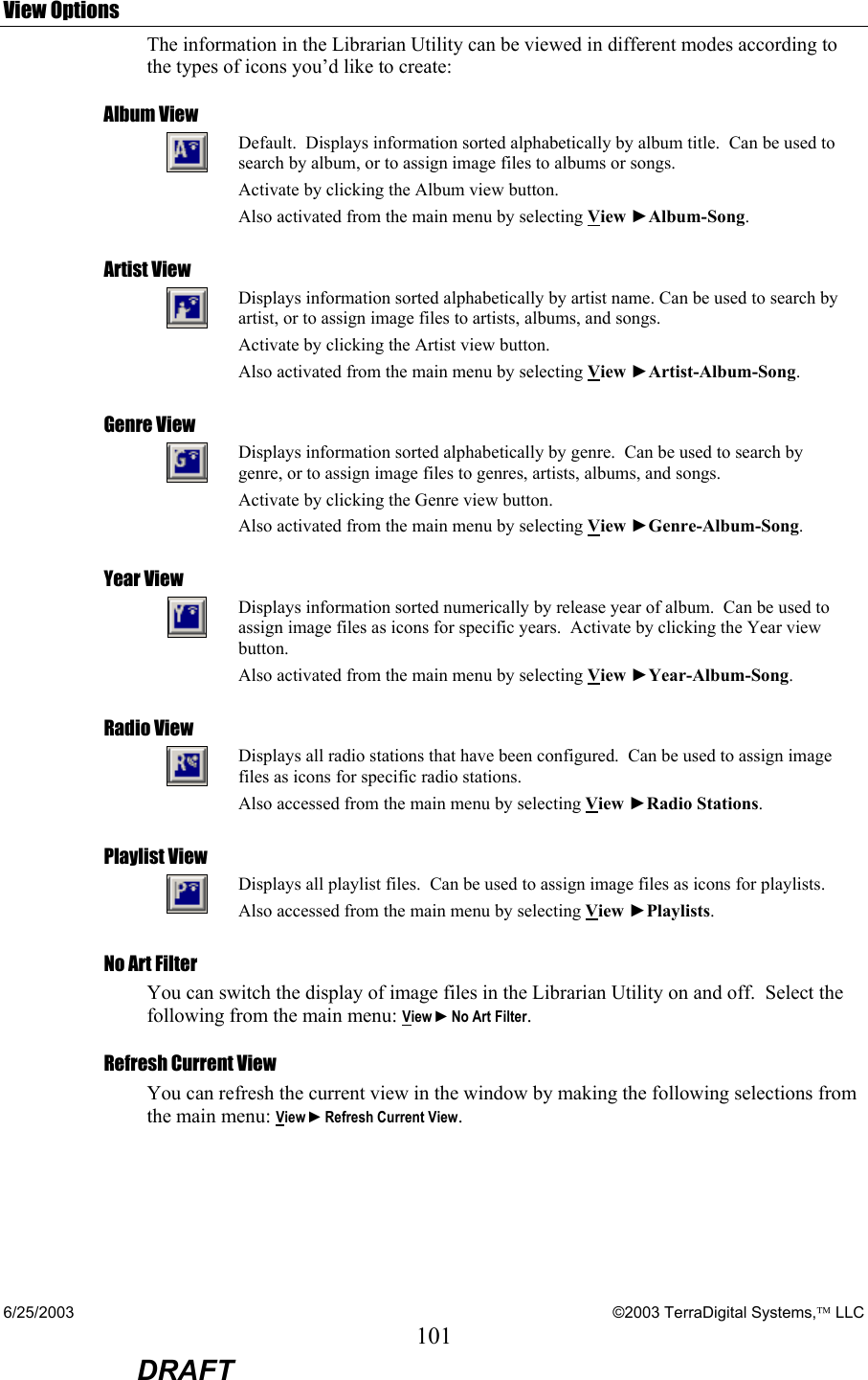 6/25/2003    ©2003 TerraDigital Systems, LLC 101  DRAFT View Options The information in the Librarian Utility can be viewed in different modes according to the types of icons you’d like to create: Album View  Default.  Displays information sorted alphabetically by album title.  Can be used to search by album, or to assign image files to albums or songs. Activate by clicking the Album view button.   Also activated from the main menu by selecting View ►Album-Song. Artist View  Displays information sorted alphabetically by artist name. Can be used to search by artist, or to assign image files to artists, albums, and songs. Activate by clicking the Artist view button. Also activated from the main menu by selecting View ►Artist-Album-Song. Genre View  Displays information sorted alphabetically by genre.  Can be used to search by genre, or to assign image files to genres, artists, albums, and songs. Activate by clicking the Genre view button. Also activated from the main menu by selecting View ►Genre-Album-Song. Year View  Displays information sorted numerically by release year of album.  Can be used to assign image files as icons for specific years.  Activate by clicking the Year view button.   Also activated from the main menu by selecting View ►Year-Album-Song. Radio View  Displays all radio stations that have been configured.  Can be used to assign image files as icons for specific radio stations.     Also accessed from the main menu by selecting View ►Radio Stations. Playlist View  Displays all playlist files.  Can be used to assign image files as icons for playlists. Also accessed from the main menu by selecting View ►Playlists. No Art Filter You can switch the display of image files in the Librarian Utility on and off.  Select the following from the main menu: View ►No Art Filter. Refresh Current View You can refresh the current view in the window by making the following selections from the main menu: View ►Refresh Current View.  