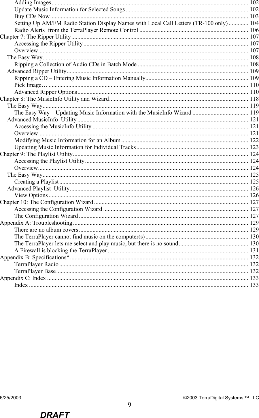 6/25/2003    ©2003 TerraDigital Systems, LLC 9  DRAFT Adding Images.................................................................................................................................. 102 Update Music Information for Selected Songs ................................................................................. 102 Buy CDs Now................................................................................................................................... 103 Setting Up AM/FM Radio Station Display Names with Local Call Letters (TR-100 only) ............. 104 Radio Alerts  from the TerraPlayer Remote Control ........................................................................ 106 Chapter 7: The Ripper Utility..................................................................................................................... 107 Accessing the Ripper Utility ............................................................................................................. 107 Overview........................................................................................................................................... 107 The Easy Way........................................................................................................................................ 108 Ripping a Collection of Audio CDs in Batch Mode ......................................................................... 108 Advanced Ripper Utility........................................................................................................................ 109 Ripping a CD – Entering Music Information Manually.................................................................... 109 Pick Image… .................................................................................................................................... 110 Advanced Ripper Options................................................................................................................. 110 Chapter 8: The MusicInfo Utility and Wizard............................................................................................ 118 The Easy Way........................................................................................................................................ 119 The Easy Way—Updating Music Information with the MusicInfo Wizard ..................................... 119 Advanced MusicInfo  Utility ................................................................................................................. 121 Accessing the MusicInfo Utility ....................................................................................................... 121 Overview........................................................................................................................................... 121 Modifying Music Information for an Album .................................................................................... 122 Updating Music Information for Individual Tracks.......................................................................... 123 Chapter 9: The Playlist Utility.................................................................................................................... 124 Accessing the Playlist Utility............................................................................................................ 124 Overview........................................................................................................................................... 124 The Easy Way........................................................................................................................................ 125 Creating a Playlist............................................................................................................................. 125 Advanced Playlist  Utility...................................................................................................................... 126 View Options .................................................................................................................................... 126 Chapter 10: The Configuration Wizard ...................................................................................................... 127 Accessing the Configuration Wizard ................................................................................................ 127 The Configuration Wizard ................................................................................................................ 127 Appendix A: Troubleshooting.................................................................................................................... 129 There are no album covers................................................................................................................ 129 The TerraPlayer cannot find music on the computer(s).................................................................... 130 The TerraPlayer lets me select and play music, but there is no sound.............................................. 130 A Firewall is blocking the TerraPlayer ............................................................................................. 131 Appendix B: Specifications*...................................................................................................................... 132 TerraPlayer Radio ............................................................................................................................. 132 TerraPlayer Base............................................................................................................................... 132 Appendix C: Index ..................................................................................................................................... 133 Index ................................................................................................................................................. 133  