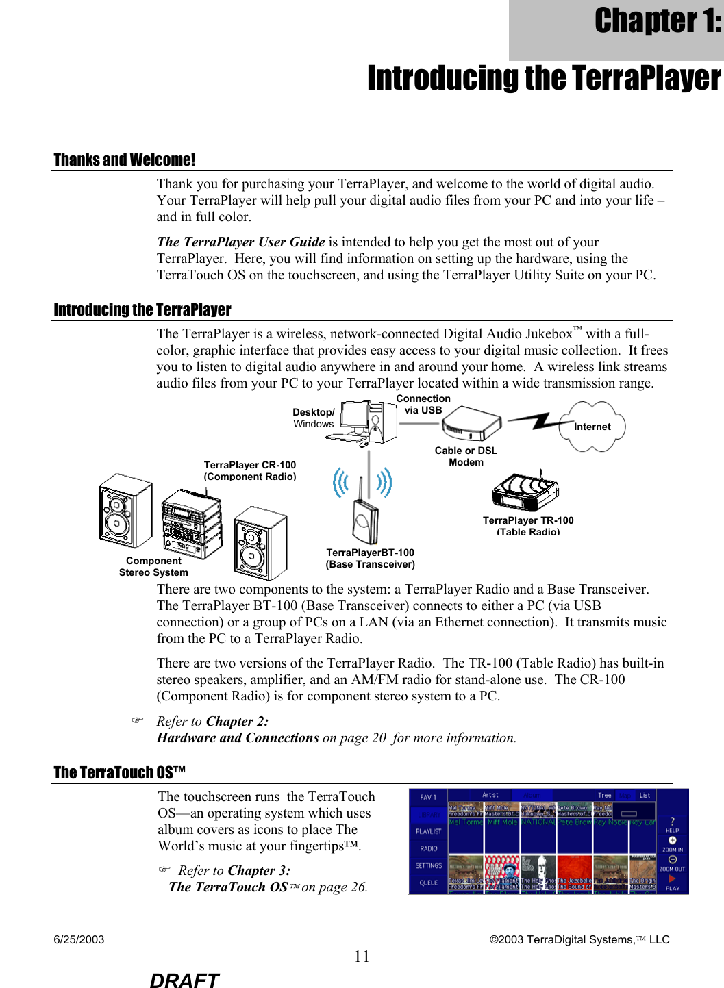 6/25/2003    ©2003 TerraDigital Systems, LLC 11  DRAFT Chapter 1: Introducing the TerraPlayer Thanks and Welcome! Thank you for purchasing your TerraPlayer, and welcome to the world of digital audio.  Your TerraPlayer will help pull your digital audio files from your PC and into your life – and in full color.     The TerraPlayer User Guide is intended to help you get the most out of your TerraPlayer.  Here, you will find information on setting up the hardware, using the TerraTouch OS on the touchscreen, and using the TerraPlayer Utility Suite on your PC.   Introducing the TerraPlayer The TerraPlayer is a wireless, network-connected Digital Audio Jukebox™ with a full-color, graphic interface that provides easy access to your digital music collection.  It frees you to listen to digital audio anywhere in and around your home.  A wireless link streams audio files from your PC to your TerraPlayer located within a wide transmission range.   There are two components to the system: a TerraPlayer Radio and a Base Transceiver.  The TerraPlayer BT-100 (Base Transceiver) connects to either a PC (via USB connection) or a group of PCs on a LAN (via an Ethernet connection).  It transmits music from the PC to a TerraPlayer Radio.  There are two versions of the TerraPlayer Radio.  The TR-100 (Table Radio) has built-in stereo speakers, amplifier, and an AM/FM radio for stand-alone use.  The CR-100 (Component Radio) is for component stereo system to a PC. ) Refer to Chapter 2: Hardware and Connections on page 20  for more information. The TerraTouch OS™ The touchscreen runs  the TerraTouch OS—an operating system which uses album covers as icons to place The World’s music at your fingertips™. ) Refer to Chapter 3: The TerraTouch OS on page 26.   Desktop/ WindowsTerraPlayer CR-100 (Component Radio)Component Stereo System Cable or DSL ModemConnection via USBTerraPlayer TR-100 (Table Radio)TerraPlayerBT-100 (Base Transceiver) Internet 