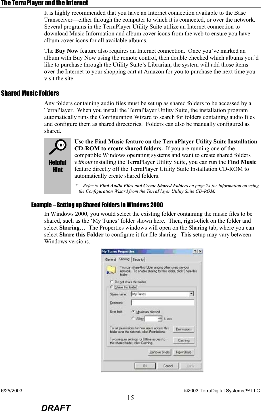 6/25/2003    ©2003 TerraDigital Systems, LLC 15  DRAFT The TerraPlayer and the Internet It is highly recommended that you have an Internet connection available to the Base Transceiver—either through the computer to which it is connected, or over the network. Several programs in the TerraPlayer Utility Suite utilize an Internet connection to download Music Information and album cover icons from the web to ensure you have album cover icons for all available albums.   The Buy Now feature also requires an Internet connection.  Once you’ve marked an album with Buy Now using the remote control, then double checked which albums you’d like to purchase through the Utility Suite’s Librarian, the system will add those items over the Internet to your shopping cart at Amazon for you to purchase the next time you visit the site. Shared Music Folders Any folders containing audio files must be set up as shared folders to be accessed by a TerraPlayer.  When you install the TerraPlayer Utility Suite, the installation program automatically runs the Configuration Wizard to search for folders containing audio files and configure them as shared directories.  Folders can also be manually configured as shared.    Helpful Hint Use the Find Music feature on the TerraPlayer Utility Suite Installation CD-ROM to create shared folders.  If you are running one of the compatible Windows operating systems and want to create shared folders without installing the TerraPlayer Utility Suite, you can run the Find Music feature directly off the TerraPlayer Utility Suite Installation CD-ROM to automatically create shared folders. ) Refer to Find Audio Files and Create Shared Folders on page 74 for information on using the Configuration Wizard from the TerraPlayer Utility Suite CD-ROM. Example – Setting up Shared Folders in Windows 2000 In Windows 2000, you would select the existing folder containing the music files to be shared, such as the ‘My Tunes’ folder shown here.  Then, right-click on the folder and select Sharing…  The Properties windows will open on the Sharing tab, where you can select Share this Folder to configure it for file sharing.  This setup may vary between Windows versions.  