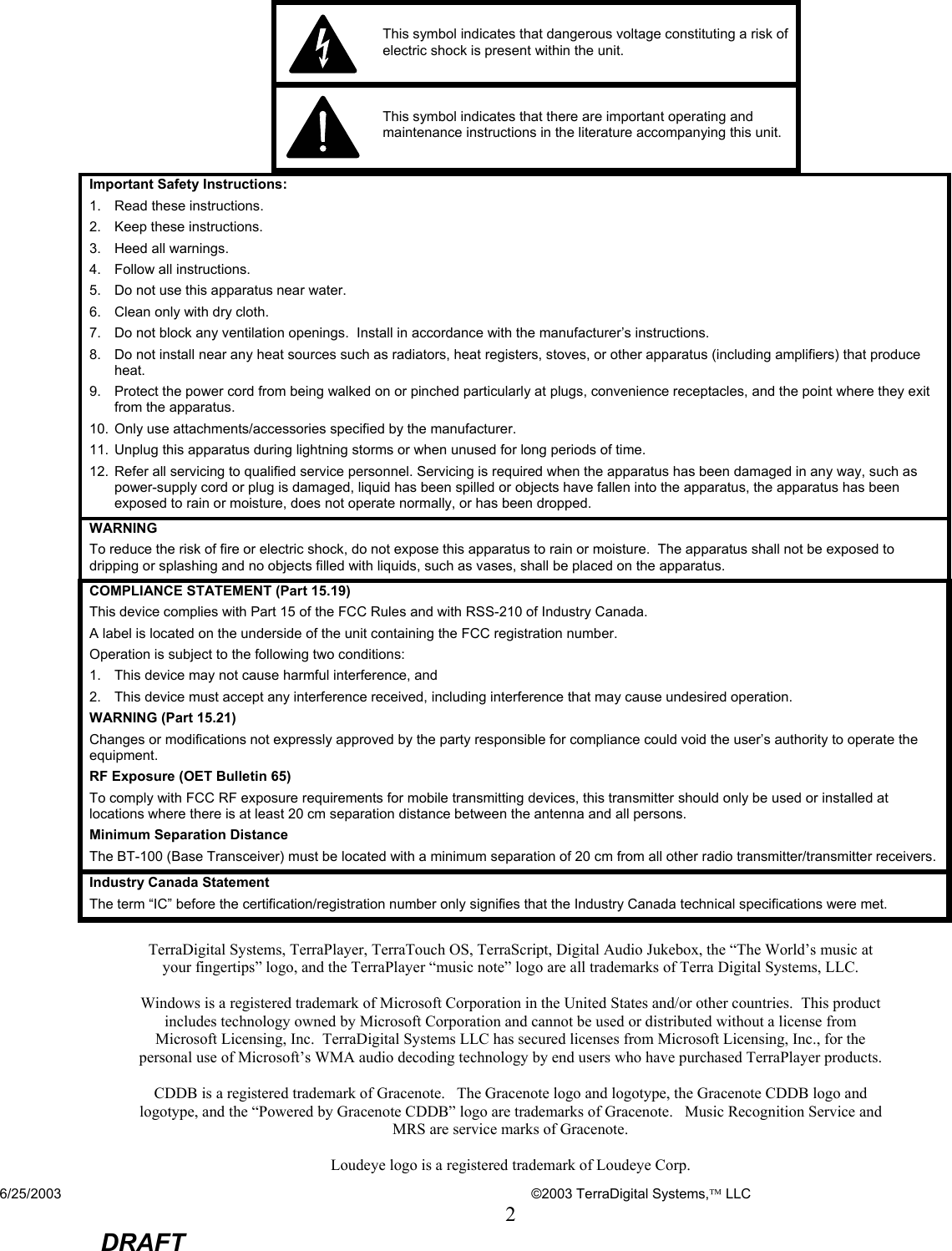 6/25/2003    ©2003 TerraDigital Systems, LLC 2  DRAFT      This symbol indicates that dangerous voltage constituting a risk of electric shock is present within the unit.   This symbol indicates that there are important operating and maintenance instructions in the literature accompanying this unit. Important Safety Instructions: 1.  Read these instructions. 2.  Keep these instructions. 3. Heed all warnings. 4.  Follow all instructions. 5.  Do not use this apparatus near water. 6.  Clean only with dry cloth. 7.  Do not block any ventilation openings.  Install in accordance with the manufacturer’s instructions. 8.  Do not install near any heat sources such as radiators, heat registers, stoves, or other apparatus (including amplifiers) that produce heat. 9.  Protect the power cord from being walked on or pinched particularly at plugs, convenience receptacles, and the point where they exit from the apparatus. 10.  Only use attachments/accessories specified by the manufacturer. 11.  Unplug this apparatus during lightning storms or when unused for long periods of time. 12.  Refer all servicing to qualified service personnel. Servicing is required when the apparatus has been damaged in any way, such as power-supply cord or plug is damaged, liquid has been spilled or objects have fallen into the apparatus, the apparatus has been exposed to rain or moisture, does not operate normally, or has been dropped.  WARNING To reduce the risk of fire or electric shock, do not expose this apparatus to rain or moisture.  The apparatus shall not be exposed to dripping or splashing and no objects filled with liquids, such as vases, shall be placed on the apparatus. COMPLIANCE STATEMENT (Part 15.19) This device complies with Part 15 of the FCC Rules and with RSS-210 of Industry Canada. A label is located on the underside of the unit containing the FCC registration number. Operation is subject to the following two conditions: 1.  This device may not cause harmful interference, and 2.  This device must accept any interference received, including interference that may cause undesired operation. WARNING (Part 15.21) Changes or modifications not expressly approved by the party responsible for compliance could void the user’s authority to operate the equipment. RF Exposure (OET Bulletin 65) To comply with FCC RF exposure requirements for mobile transmitting devices, this transmitter should only be used or installed at locations where there is at least 20 cm separation distance between the antenna and all persons. Minimum Separation Distance The BT-100 (Base Transceiver) must be located with a minimum separation of 20 cm from all other radio transmitter/transmitter receivers. Industry Canada Statement The term “IC” before the certification/registration number only signifies that the Industry Canada technical specifications were met.  TerraDigital Systems, TerraPlayer, TerraTouch OS, TerraScript, Digital Audio Jukebox, the “The World’s music at your fingertips” logo, and the TerraPlayer “music note” logo are all trademarks of Terra Digital Systems, LLC.  Windows is a registered trademark of Microsoft Corporation in the United States and/or other countries.  This product includes technology owned by Microsoft Corporation and cannot be used or distributed without a license from Microsoft Licensing, Inc.  TerraDigital Systems LLC has secured licenses from Microsoft Licensing, Inc., for the personal use of Microsoft’s WMA audio decoding technology by end users who have purchased TerraPlayer products.  CDDB is a registered trademark of Gracenote.   The Gracenote logo and logotype, the Gracenote CDDB logo and logotype, and the “Powered by Gracenote CDDB” logo are trademarks of Gracenote.   Music Recognition Service and MRS are service marks of Gracenote.  Loudeye logo is a registered trademark of Loudeye Corp.  