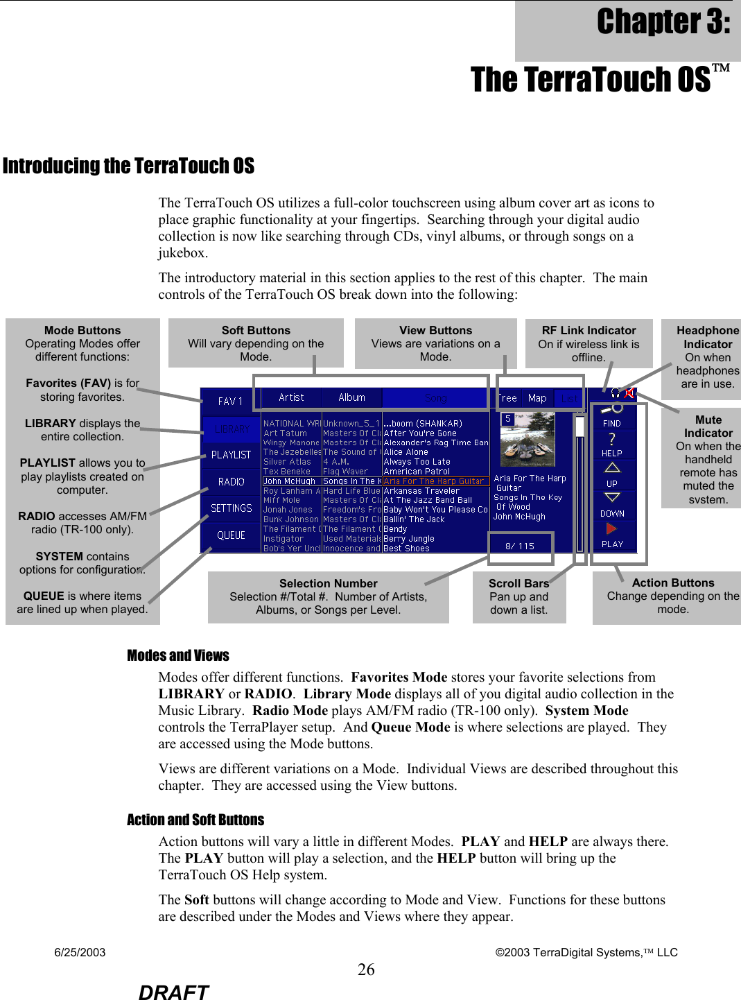 6/25/2003    ©2003 TerraDigital Systems, LLC 26  DRAFT Chapter 3: The TerraTouch OS Introducing the TerraTouch OS The TerraTouch OS utilizes a full-color touchscreen using album cover art as icons to place graphic functionality at your fingertips.  Searching through your digital audio collection is now like searching through CDs, vinyl albums, or through songs on a jukebox.   The introductory material in this section applies to the rest of this chapter.  The main controls of the TerraTouch OS break down into the following:        Modes and Views Modes offer different functions.  Favorites Mode stores your favorite selections from LIBRARY or RADIO.  Library Mode displays all of you digital audio collection in the Music Library.  Radio Mode plays AM/FM radio (TR-100 only).  System Mode controls the TerraPlayer setup.  And Queue Mode is where selections are played.  They are accessed using the Mode buttons. Views are different variations on a Mode.  Individual Views are described throughout this chapter.  They are accessed using the View buttons.    Action and Soft Buttons Action buttons will vary a little in different Modes.  PLAY and HELP are always there.  The PLAY button will play a selection, and the HELP button will bring up the TerraTouch OS Help system.   The Soft buttons will change according to Mode and View.  Functions for these buttons are described under the Modes and Views where they appear. Mode Buttons Operating Modes offer different functions:  Favorites (FAV) is for storing favorites.  LIBRARY displays the entire collection.  PLAYLIST allows you to play playlists created on computer.  RADIO accesses AM/FM radio (TR-100 only).  SYSTEM contains options for configuration.  QUEUE is where items are lined up when played. Headphone Indicator On when headphones are in use. Mute Indicator On when the handheld remote has muted the system.Action Buttons Change depending on the mode. Soft Buttons Will vary depending on the Mode. View Buttons Views are variations on a Mode.Scroll Bars Pan up and down a list.  Selection Number Selection #/Total #.  Number of Artists, Albums, or Songs per Level.   RF Link Indicator On if wireless link is offline. 