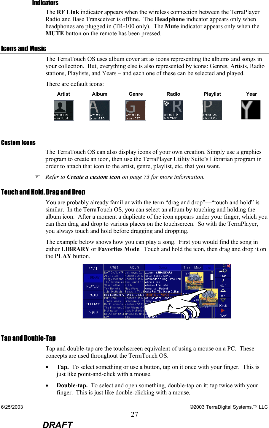 6/25/2003    ©2003 TerraDigital Systems, LLC 27  DRAFT Indicators The RF Link indicator appears when the wireless connection between the TerraPlayer Radio and Base Transceiver is offline.  The Headphone indicator appears only when headphones are plugged in (TR-100 only).  The Mute indicator appears only when the MUTE button on the remote has been pressed. Icons and Music The TerraTouch OS uses album cover art as icons representing the albums and songs in your collection.  But, everything else is also represented by icons: Genres, Artists, Radio stations, Playlists, and Years – and each one of these can be selected and played.   There are default icons: Artist Album Genre  Radio  Playlist  Year           Custom Icons The TerraTouch OS can also display icons of your own creation. Simply use a graphics program to create an icon, then use the TerraPlayer Utility Suite’s Librarian program in order to attach that icon to the artist, genre, playlist, etc. that you want.   ) Refer to Create a custom icon on page 73 for more information. Touch and Hold, Drag and Drop You are probably already familiar with the term “drag and drop”—“touch and hold” is similar.  In the TerraTouch OS, you can select an album by touching and holding the album icon.  After a moment a duplicate of the icon appears under your finger, which you can then drag and drop to various places on the touchscreen.  So with the TerraPlayer, you always touch and hold before dragging and dropping. The example below shows how you can play a song.  First you would find the song in either LIBRARY or Favorites Mode.  Touch and hold the icon, then drag and drop it on the PLAY button.    Tap and Double-Tap Tap and double-tap are the touchscreen equivalent of using a mouse on a PC.  These concepts are used throughout the TerraTouch OS. • Tap.  To select something or use a button, tap on it once with your finger.  This is just like point-and-click with a mouse. • Double-tap.  To select and open something, double-tap on it: tap twice with your finger.  This is just like double-clicking with a mouse. 