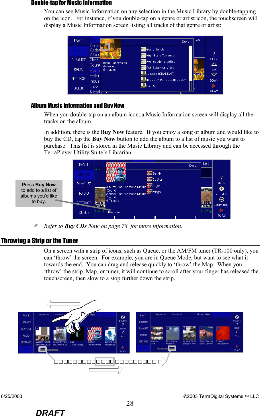 6/25/2003    ©2003 TerraDigital Systems, LLC 28  DRAFT Double-tap for Music Information You can see Music Information on any selection in the Music Library by double-tapping on the icon.  For instance, if you double-tap on a genre or artist icon, the touchscreen will display a Music Information screen listing all tracks of that genre or artist:  Album Music Information and Buy Now When you double-tap on an album icon, a Music Information screen will display all the tracks on the album.   In addition, there is the Buy Now feature.  If you enjoy a song or album and would like to buy the CD, tap the Buy Now button to add the album to a list of music you want to purchase.  This list is stored in the Music Library and can be accessed through the TerraPlayer Utility Suite’s Librarian.  ) Refer to Buy CDs Now on page 78  for more information. Throwing a Strip or the Tuner On a screen with a strip of icons, such as Queue, or the AM/FM tuner (TR-100 only), you can ‘throw’ the screen.  For example, you are in Queue Mode, but want to see what it towards the end.  You can drag and release quickly to ‘throw’ the Map.  When you ‘throw’ the strip, Map, or tuner, it will continue to scroll after your finger has released the touchscreen, then slow to a stop further down the strip.   Press Buy Now to add to a list of albums you’d like to buy. 