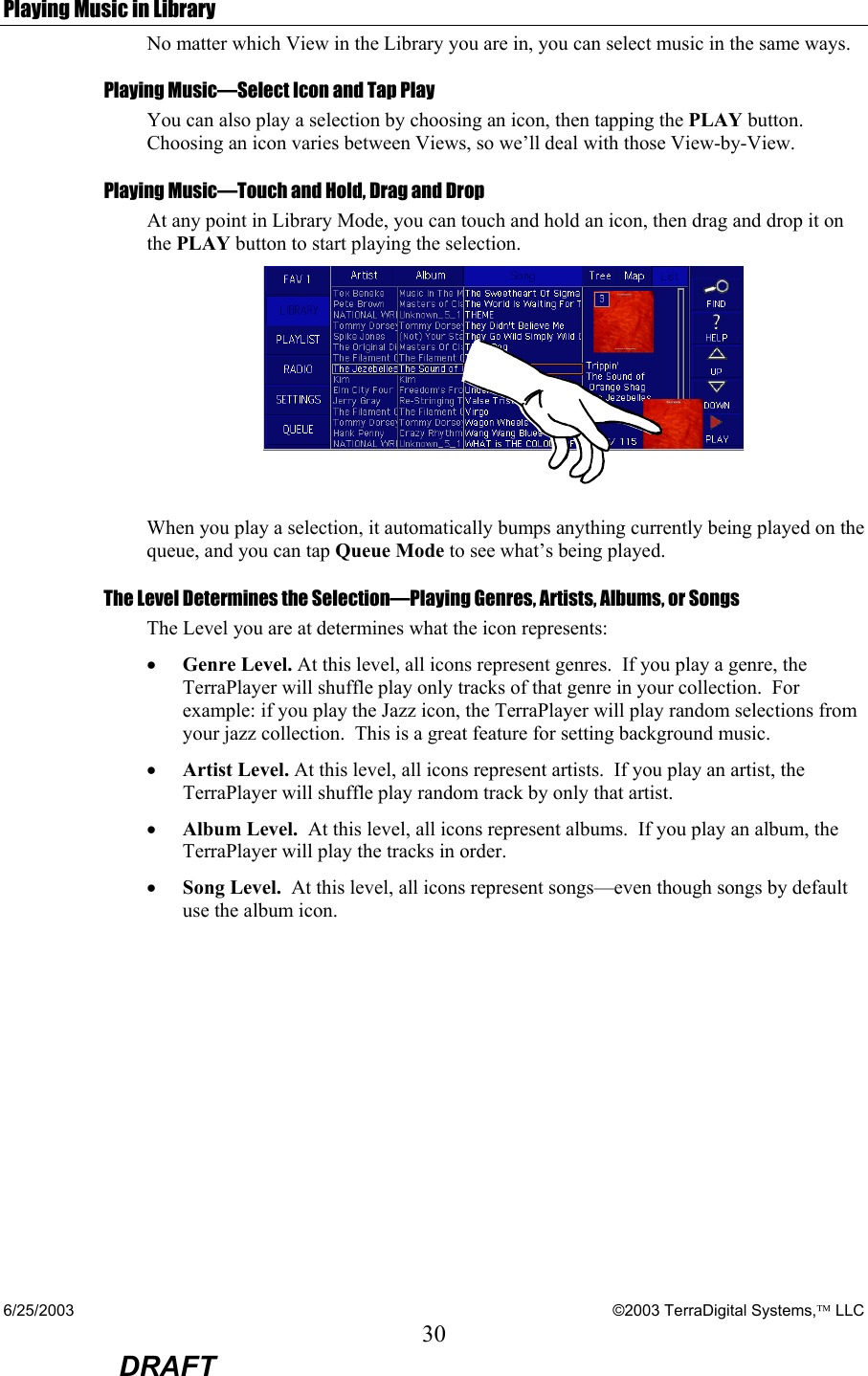 6/25/2003    ©2003 TerraDigital Systems, LLC 30  DRAFT Playing Music in Library No matter which View in the Library you are in, you can select music in the same ways. Playing Music—Select Icon and Tap Play You can also play a selection by choosing an icon, then tapping the PLAY button.  Choosing an icon varies between Views, so we’ll deal with those View-by-View. Playing Music—Touch and Hold, Drag and Drop At any point in Library Mode, you can touch and hold an icon, then drag and drop it on the PLAY button to start playing the selection.    When you play a selection, it automatically bumps anything currently being played on the queue, and you can tap Queue Mode to see what’s being played.  The Level Determines the Selection—Playing Genres, Artists, Albums, or Songs The Level you are at determines what the icon represents: • Genre Level. At this level, all icons represent genres.  If you play a genre, the TerraPlayer will shuffle play only tracks of that genre in your collection.  For example: if you play the Jazz icon, the TerraPlayer will play random selections from your jazz collection.  This is a great feature for setting background music. • Artist Level. At this level, all icons represent artists.  If you play an artist, the TerraPlayer will shuffle play random track by only that artist. • Album Level.  At this level, all icons represent albums.  If you play an album, the TerraPlayer will play the tracks in order. • Song Level.  At this level, all icons represent songs—even though songs by default use the album icon. 