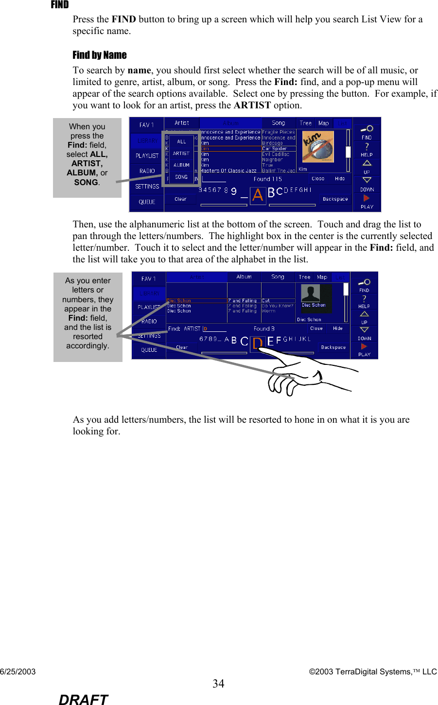 6/25/2003    ©2003 TerraDigital Systems, LLC 34  DRAFT FIND Press the FIND button to bring up a screen which will help you search List View for a specific name.   Find by Name To search by name, you should first select whether the search will be of all music, or limited to genre, artist, album, or song.  Press the Find: find, and a pop-up menu will appear of the search options available.  Select one by pressing the button.  For example, if you want to look for an artist, press the ARTIST option.  Then, use the alphanumeric list at the bottom of the screen.  Touch and drag the list to pan through the letters/numbers.  The highlight box in the center is the currently selected letter/number.  Touch it to select and the letter/number will appear in the Find: field, and the list will take you to that area of the alphabet in the list.    As you add letters/numbers, the list will be resorted to hone in on what it is you are looking for. As you enter letters or numbers, they appear in the Find: field, and the list is resorted accordingly.  When you press the Find: field, select ALL, ARTIST, ALBUM, or SONG. 