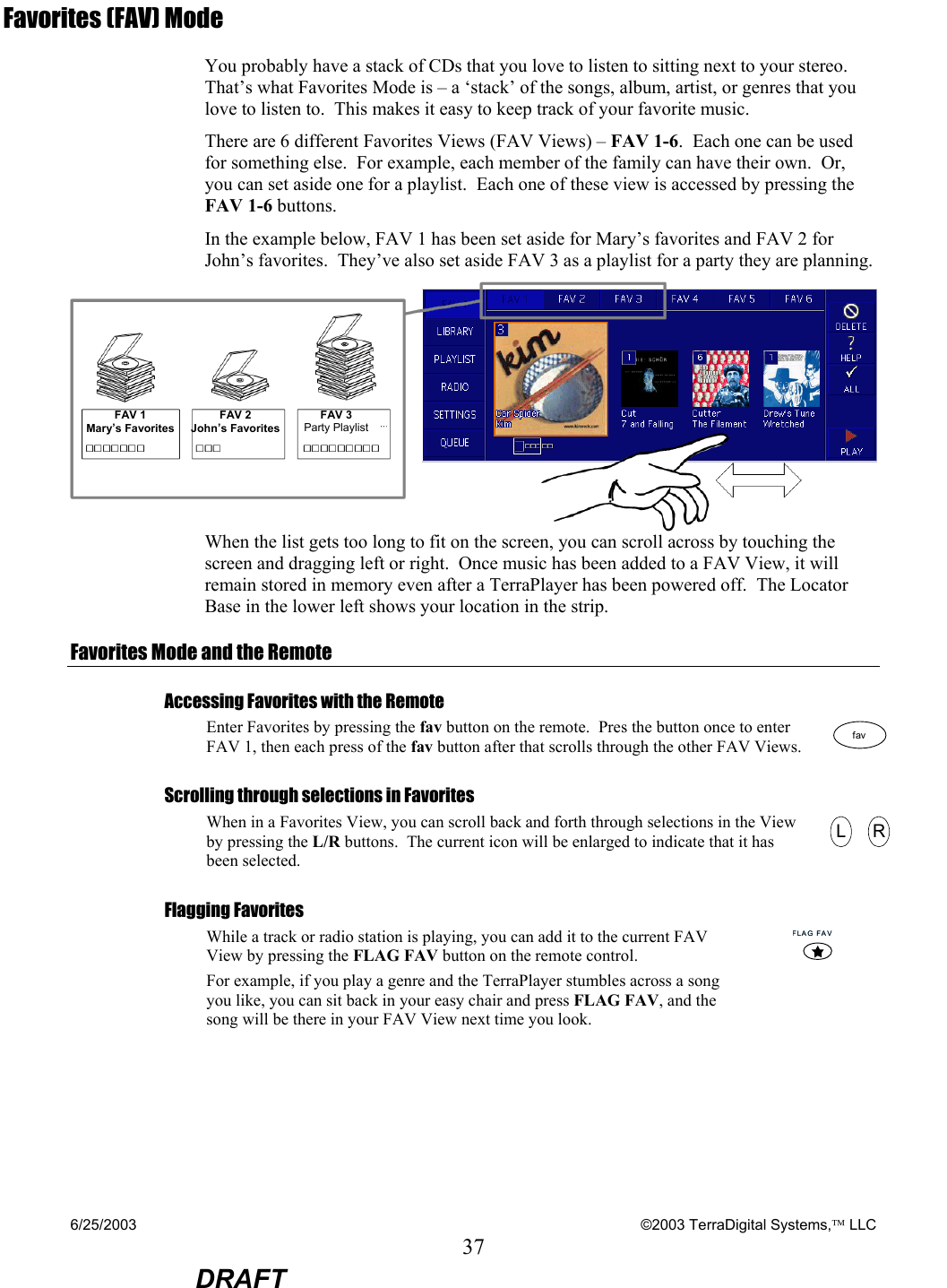 6/25/2003    ©2003 TerraDigital Systems, LLC 37  DRAFT Favorites (FAV) Mode You probably have a stack of CDs that you love to listen to sitting next to your stereo.  That’s what Favorites Mode is – a ‘stack’ of the songs, album, artist, or genres that you love to listen to.  This makes it easy to keep track of your favorite music. There are 6 different Favorites Views (FAV Views) – FAV 1-6.  Each one can be used for something else.  For example, each member of the family can have their own.  Or, you can set aside one for a playlist.  Each one of these view is accessed by pressing the FAV 1-6 buttons. In the example below, FAV 1 has been set aside for Mary’s favorites and FAV 2 for John’s favorites.  They’ve also set aside FAV 3 as a playlist for a party they are planning.  When the list gets too long to fit on the screen, you can scroll across by touching the screen and dragging left or right.  Once music has been added to a FAV View, it will remain stored in memory even after a TerraPlayer has been powered off.  The Locator Base in the lower left shows your location in the strip. Favorites Mode and the Remote Accessing Favorites with the Remote Enter Favorites by pressing the fav button on the remote.  Pres the button once to enter FAV 1, then each press of the fav button after that scrolls through the other FAV Views. favfav Scrolling through selections in Favorites When in a Favorites View, you can scroll back and forth through selections in the View by pressing the L/R buttons.  The current icon will be enlarged to indicate that it has been selected.   LLRRFlagging Favorites  While a track or radio station is playing, you can add it to the current FAV View by pressing the FLAG FAV button on the remote control.    For example, if you play a genre and the TerraPlayer stumbles across a song you like, you can sit back in your easy chair and press FLAG FAV, and the song will be there in your FAV View next time you look. FLAGFAVFLAGFAV FAV 1 Mary’s Favorites FAV 2 John’s Favorites FAV 3 Party Playlist 