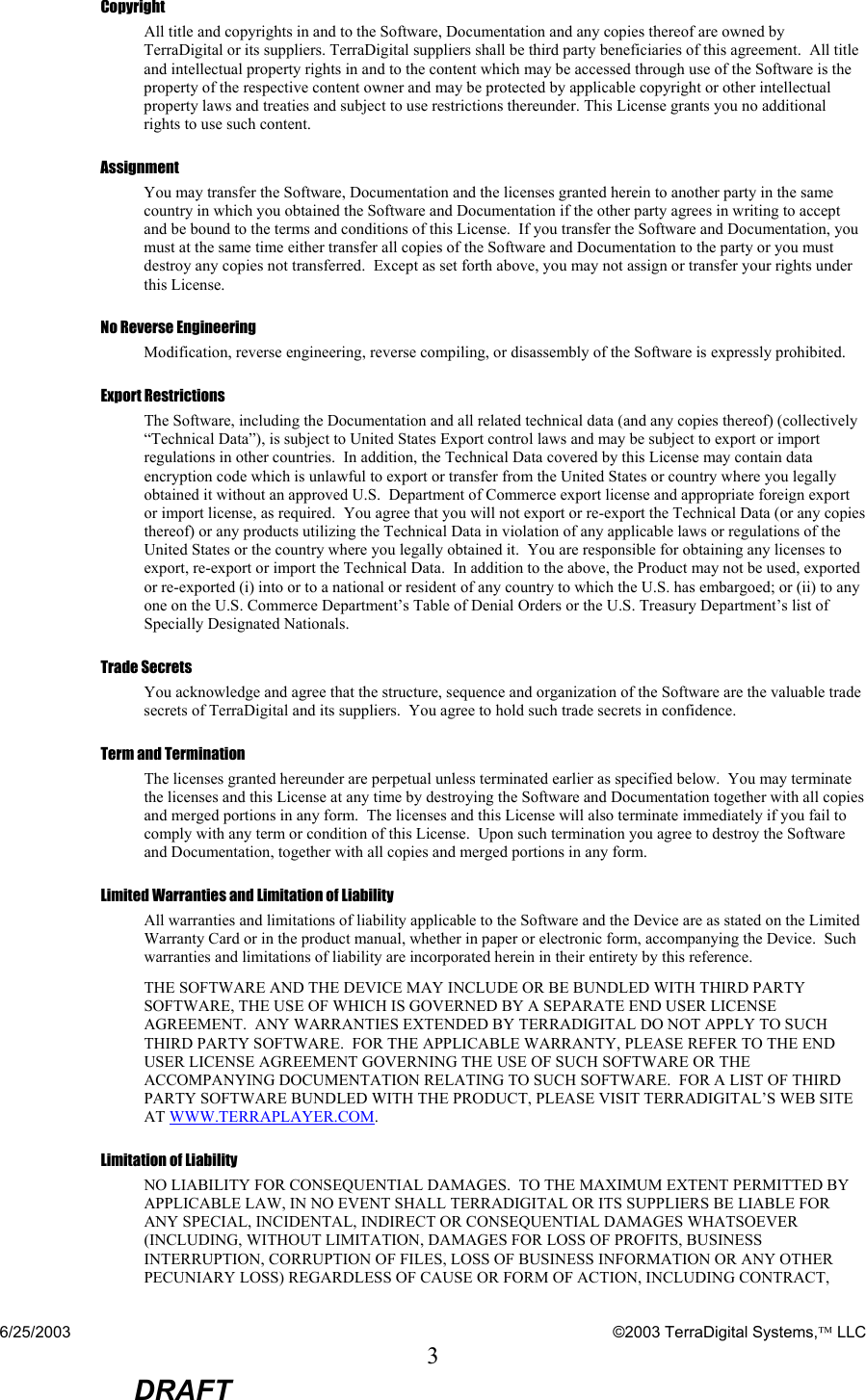 6/25/2003    ©2003 TerraDigital Systems, LLC 3  DRAFT Copyright All title and copyrights in and to the Software, Documentation and any copies thereof are owned by TerraDigital or its suppliers. TerraDigital suppliers shall be third party beneficiaries of this agreement.  All title and intellectual property rights in and to the content which may be accessed through use of the Software is the property of the respective content owner and may be protected by applicable copyright or other intellectual property laws and treaties and subject to use restrictions thereunder. This License grants you no additional rights to use such content. Assignment You may transfer the Software, Documentation and the licenses granted herein to another party in the same country in which you obtained the Software and Documentation if the other party agrees in writing to accept and be bound to the terms and conditions of this License.  If you transfer the Software and Documentation, you must at the same time either transfer all copies of the Software and Documentation to the party or you must destroy any copies not transferred.  Except as set forth above, you may not assign or transfer your rights under this License. No Reverse Engineering Modification, reverse engineering, reverse compiling, or disassembly of the Software is expressly prohibited.   Export Restrictions The Software, including the Documentation and all related technical data (and any copies thereof) (collectively “Technical Data”), is subject to United States Export control laws and may be subject to export or import regulations in other countries.  In addition, the Technical Data covered by this License may contain data encryption code which is unlawful to export or transfer from the United States or country where you legally obtained it without an approved U.S.  Department of Commerce export license and appropriate foreign export or import license, as required.  You agree that you will not export or re-export the Technical Data (or any copies thereof) or any products utilizing the Technical Data in violation of any applicable laws or regulations of the United States or the country where you legally obtained it.  You are responsible for obtaining any licenses to export, re-export or import the Technical Data.  In addition to the above, the Product may not be used, exported or re-exported (i) into or to a national or resident of any country to which the U.S. has embargoed; or (ii) to any one on the U.S. Commerce Department’s Table of Denial Orders or the U.S. Treasury Department’s list of Specially Designated Nationals.   Trade Secrets You acknowledge and agree that the structure, sequence and organization of the Software are the valuable trade secrets of TerraDigital and its suppliers.  You agree to hold such trade secrets in confidence.   Term and Termination The licenses granted hereunder are perpetual unless terminated earlier as specified below.  You may terminate the licenses and this License at any time by destroying the Software and Documentation together with all copies and merged portions in any form.  The licenses and this License will also terminate immediately if you fail to comply with any term or condition of this License.  Upon such termination you agree to destroy the Software and Documentation, together with all copies and merged portions in any form. Limited Warranties and Limitation of Liability All warranties and limitations of liability applicable to the Software and the Device are as stated on the Limited Warranty Card or in the product manual, whether in paper or electronic form, accompanying the Device.  Such warranties and limitations of liability are incorporated herein in their entirety by this reference. THE SOFTWARE AND THE DEVICE MAY INCLUDE OR BE BUNDLED WITH THIRD PARTY SOFTWARE, THE USE OF WHICH IS GOVERNED BY A SEPARATE END USER LICENSE AGREEMENT.  ANY WARRANTIES EXTENDED BY TERRADIGITAL DO NOT APPLY TO SUCH THIRD PARTY SOFTWARE.  FOR THE APPLICABLE WARRANTY, PLEASE REFER TO THE END USER LICENSE AGREEMENT GOVERNING THE USE OF SUCH SOFTWARE OR THE ACCOMPANYING DOCUMENTATION RELATING TO SUCH SOFTWARE.  FOR A LIST OF THIRD PARTY SOFTWARE BUNDLED WITH THE PRODUCT, PLEASE VISIT TERRADIGITAL’S WEB SITE AT WWW.TERRAPLAYER.COM. Limitation of Liability NO LIABILITY FOR CONSEQUENTIAL DAMAGES.  TO THE MAXIMUM EXTENT PERMITTED BY APPLICABLE LAW, IN NO EVENT SHALL TERRADIGITAL OR ITS SUPPLIERS BE LIABLE FOR ANY SPECIAL, INCIDENTAL, INDIRECT OR CONSEQUENTIAL DAMAGES WHATSOEVER (INCLUDING, WITHOUT LIMITATION, DAMAGES FOR LOSS OF PROFITS, BUSINESS INTERRUPTION, CORRUPTION OF FILES, LOSS OF BUSINESS INFORMATION OR ANY OTHER PECUNIARY LOSS) REGARDLESS OF CAUSE OR FORM OF ACTION, INCLUDING CONTRACT, 