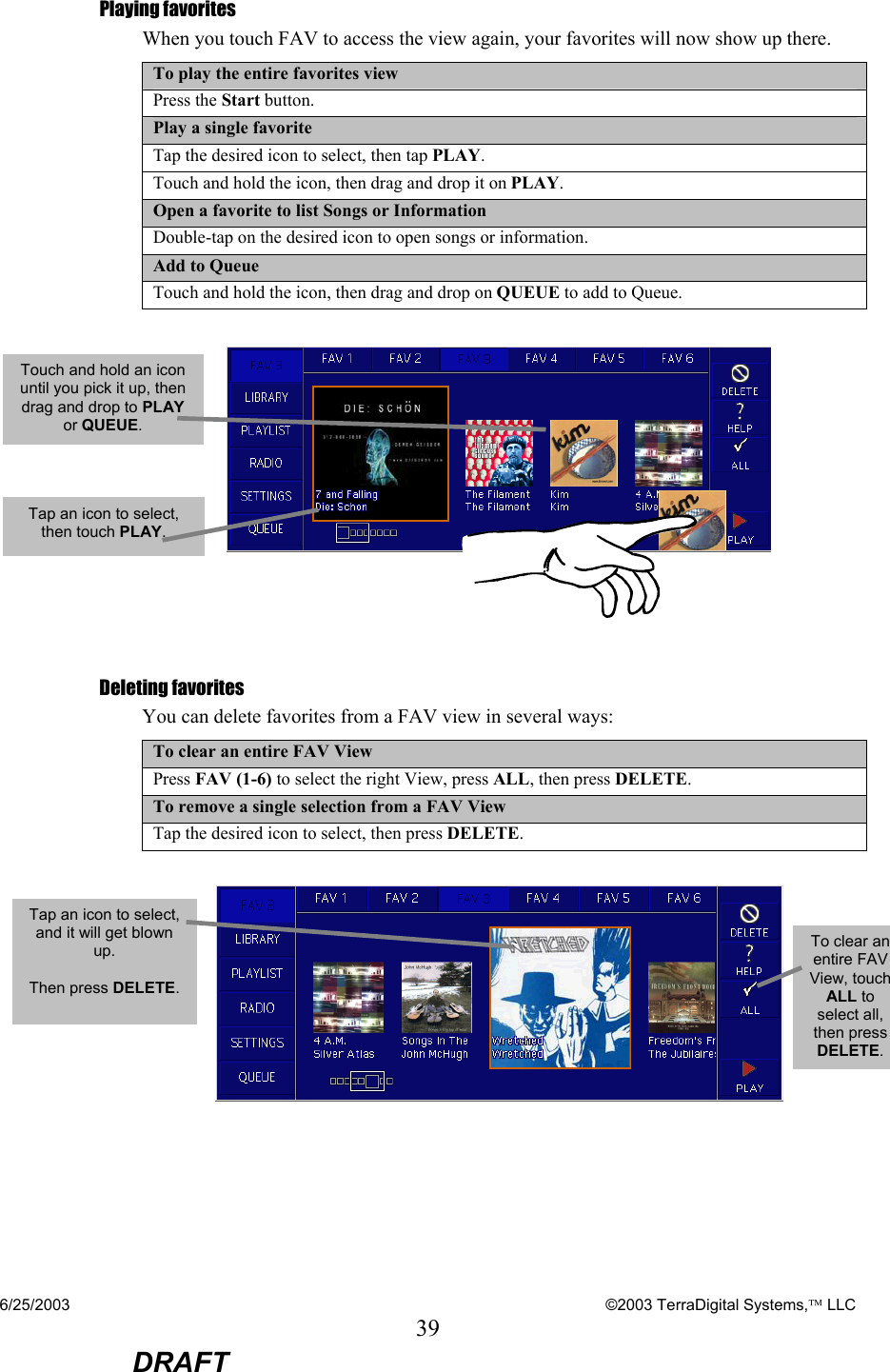 6/25/2003    ©2003 TerraDigital Systems, LLC 39  DRAFT Playing favorites When you touch FAV to access the view again, your favorites will now show up there.   To play the entire favorites view Press the Start button. Play a single favorite Tap the desired icon to select, then tap PLAY. Touch and hold the icon, then drag and drop it on PLAY. Open a favorite to list Songs or Information Double-tap on the desired icon to open songs or information. Add to Queue Touch and hold the icon, then drag and drop on QUEUE to add to Queue.   Deleting favorites You can delete favorites from a FAV view in several ways: To clear an entire FAV View Press FAV (1-6) to select the right View, press ALL, then press DELETE. To remove a single selection from a FAV View Tap the desired icon to select, then press DELETE.    Touch and hold an icon until you pick it up, then drag and drop to PLAY or QUEUE. Tap an icon to select, then touch PLAY. Tap an icon to select, and it will get blown up.  Then press DELETE.  To clear an entire FAV View, touch ALL to select all, then press DELETE. 