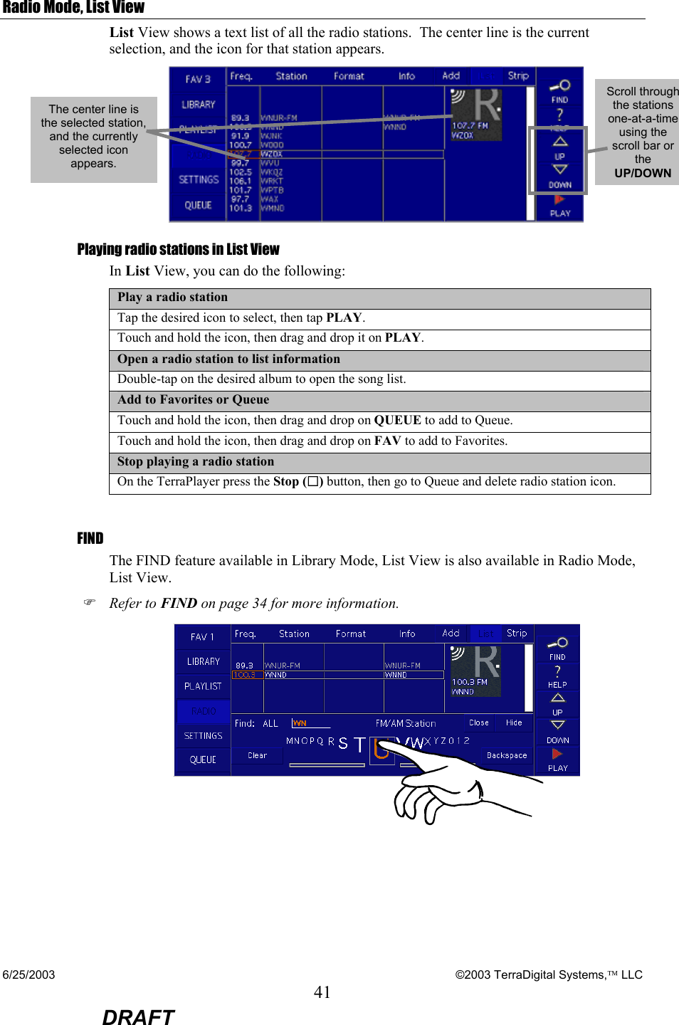 6/25/2003    ©2003 TerraDigital Systems, LLC 41  DRAFT Radio Mode, List View List View shows a text list of all the radio stations.  The center line is the current selection, and the icon for that station appears.  Playing radio stations in List View In List View, you can do the following: Play a radio station Tap the desired icon to select, then tap PLAY. Touch and hold the icon, then drag and drop it on PLAY. Open a radio station to list information Double-tap on the desired album to open the song list. Add to Favorites or Queue Touch and hold the icon, then drag and drop on QUEUE to add to Queue. Touch and hold the icon, then drag and drop on FAV to add to Favorites. Stop playing a radio station On the TerraPlayer press the Stop () button, then go to Queue and delete radio station icon.  FIND The FIND feature available in Library Mode, List View is also available in Radio Mode, List View. ) Refer to FIND on page 34 for more information.   The center line is the selected station, and the currently selected icon appears. Scroll through the stations one-at-a-time using the scroll bar or the UP/DOWN