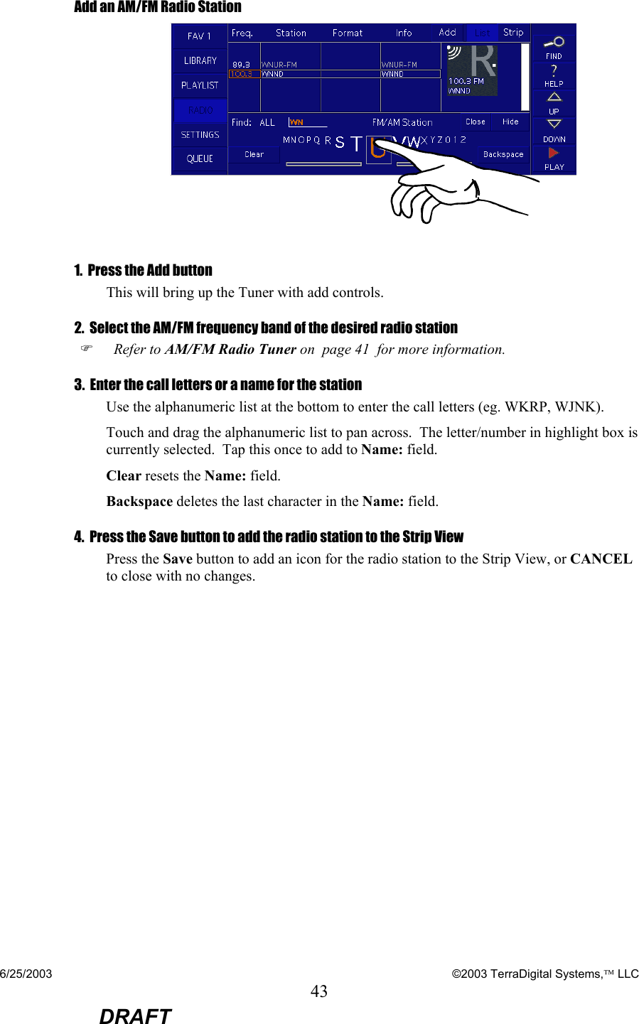 6/25/2003    ©2003 TerraDigital Systems, LLC 43  DRAFT Add an AM/FM Radio Station   1.  Press the Add button  This will bring up the Tuner with add controls. 2.  Select the AM/FM frequency band of the desired radio station )   Refer to AM/FM Radio Tuner on  page 41  for more information. 3.  Enter the call letters or a name for the station Use the alphanumeric list at the bottom to enter the call letters (eg. WKRP, WJNK). Touch and drag the alphanumeric list to pan across.  The letter/number in highlight box is currently selected.  Tap this once to add to Name: field. Clear resets the Name: field. Backspace deletes the last character in the Name: field. 4.  Press the Save button to add the radio station to the Strip View Press the Save button to add an icon for the radio station to the Strip View, or CANCEL to close with no changes.    