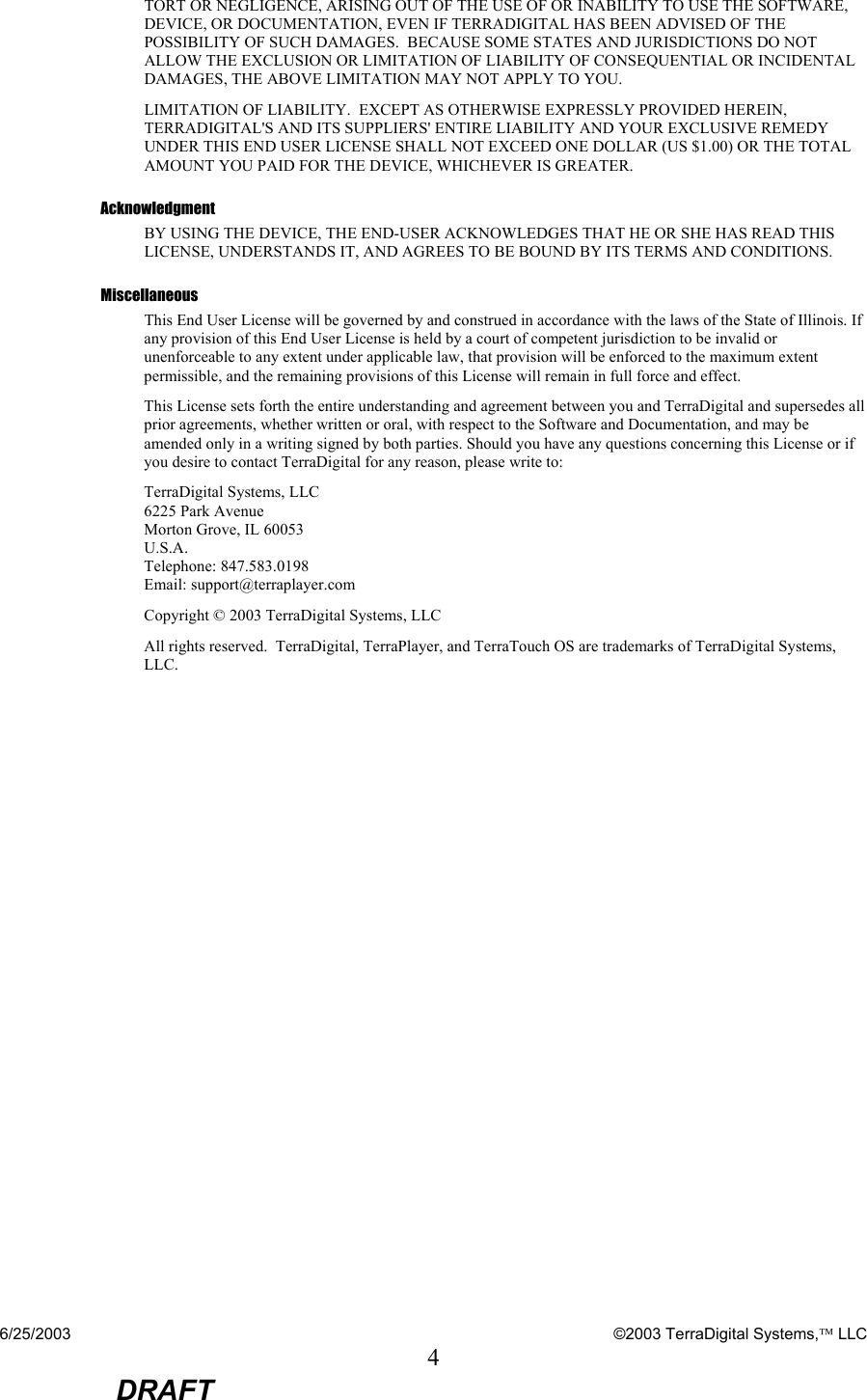 6/25/2003    ©2003 TerraDigital Systems, LLC 4  DRAFT TORT OR NEGLIGENCE, ARISING OUT OF THE USE OF OR INABILITY TO USE THE SOFTWARE, DEVICE, OR DOCUMENTATION, EVEN IF TERRADIGITAL HAS BEEN ADVISED OF THE POSSIBILITY OF SUCH DAMAGES.  BECAUSE SOME STATES AND JURISDICTIONS DO NOT ALLOW THE EXCLUSION OR LIMITATION OF LIABILITY OF CONSEQUENTIAL OR INCIDENTAL DAMAGES, THE ABOVE LIMITATION MAY NOT APPLY TO YOU. LIMITATION OF LIABILITY.  EXCEPT AS OTHERWISE EXPRESSLY PROVIDED HEREIN, TERRADIGITAL&apos;S AND ITS SUPPLIERS&apos; ENTIRE LIABILITY AND YOUR EXCLUSIVE REMEDY UNDER THIS END USER LICENSE SHALL NOT EXCEED ONE DOLLAR (US $1.00) OR THE TOTAL AMOUNT YOU PAID FOR THE DEVICE, WHICHEVER IS GREATER. Acknowledgment BY USING THE DEVICE, THE END-USER ACKNOWLEDGES THAT HE OR SHE HAS READ THIS LICENSE, UNDERSTANDS IT, AND AGREES TO BE BOUND BY ITS TERMS AND CONDITIONS.  Miscellaneous This End User License will be governed by and construed in accordance with the laws of the State of Illinois. If any provision of this End User License is held by a court of competent jurisdiction to be invalid or unenforceable to any extent under applicable law, that provision will be enforced to the maximum extent permissible, and the remaining provisions of this License will remain in full force and effect.  This License sets forth the entire understanding and agreement between you and TerraDigital and supersedes all prior agreements, whether written or oral, with respect to the Software and Documentation, and may be amended only in a writing signed by both parties. Should you have any questions concerning this License or if you desire to contact TerraDigital for any reason, please write to: TerraDigital Systems, LLC 6225 Park Avenue Morton Grove, IL 60053 U.S.A. Telephone: 847.583.0198 Email: support@terraplayer.com Copyright © 2003 TerraDigital Systems, LLC All rights reserved.  TerraDigital, TerraPlayer, and TerraTouch OS are trademarks of TerraDigital Systems, LLC. 