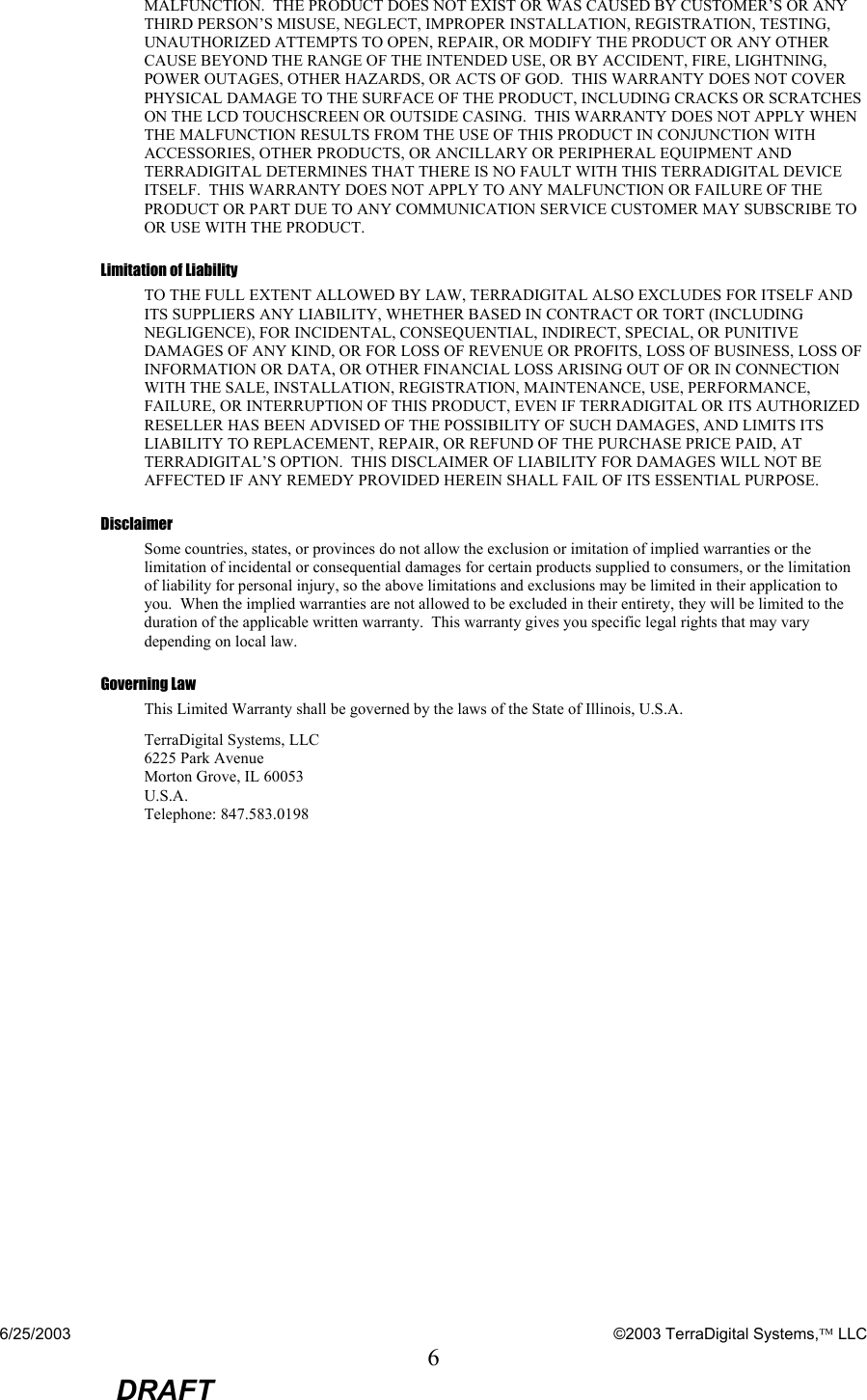 6/25/2003    ©2003 TerraDigital Systems, LLC 6  DRAFT MALFUNCTION.  THE PRODUCT DOES NOT EXIST OR WAS CAUSED BY CUSTOMER’S OR ANY THIRD PERSON’S MISUSE, NEGLECT, IMPROPER INSTALLATION, REGISTRATION, TESTING, UNAUTHORIZED ATTEMPTS TO OPEN, REPAIR, OR MODIFY THE PRODUCT OR ANY OTHER CAUSE BEYOND THE RANGE OF THE INTENDED USE, OR BY ACCIDENT, FIRE, LIGHTNING, POWER OUTAGES, OTHER HAZARDS, OR ACTS OF GOD.  THIS WARRANTY DOES NOT COVER PHYSICAL DAMAGE TO THE SURFACE OF THE PRODUCT, INCLUDING CRACKS OR SCRATCHES ON THE LCD TOUCHSCREEN OR OUTSIDE CASING.  THIS WARRANTY DOES NOT APPLY WHEN THE MALFUNCTION RESULTS FROM THE USE OF THIS PRODUCT IN CONJUNCTION WITH ACCESSORIES, OTHER PRODUCTS, OR ANCILLARY OR PERIPHERAL EQUIPMENT AND TERRADIGITAL DETERMINES THAT THERE IS NO FAULT WITH THIS TERRADIGITAL DEVICE ITSELF.  THIS WARRANTY DOES NOT APPLY TO ANY MALFUNCTION OR FAILURE OF THE PRODUCT OR PART DUE TO ANY COMMUNICATION SERVICE CUSTOMER MAY SUBSCRIBE TO OR USE WITH THE PRODUCT. Limitation of Liability TO THE FULL EXTENT ALLOWED BY LAW, TERRADIGITAL ALSO EXCLUDES FOR ITSELF AND ITS SUPPLIERS ANY LIABILITY, WHETHER BASED IN CONTRACT OR TORT (INCLUDING NEGLIGENCE), FOR INCIDENTAL, CONSEQUENTIAL, INDIRECT, SPECIAL, OR PUNITIVE DAMAGES OF ANY KIND, OR FOR LOSS OF REVENUE OR PROFITS, LOSS OF BUSINESS, LOSS OF INFORMATION OR DATA, OR OTHER FINANCIAL LOSS ARISING OUT OF OR IN CONNECTION WITH THE SALE, INSTALLATION, REGISTRATION, MAINTENANCE, USE, PERFORMANCE, FAILURE, OR INTERRUPTION OF THIS PRODUCT, EVEN IF TERRADIGITAL OR ITS AUTHORIZED RESELLER HAS BEEN ADVISED OF THE POSSIBILITY OF SUCH DAMAGES, AND LIMITS ITS LIABILITY TO REPLACEMENT, REPAIR, OR REFUND OF THE PURCHASE PRICE PAID, AT TERRADIGITAL’S OPTION.  THIS DISCLAIMER OF LIABILITY FOR DAMAGES WILL NOT BE AFFECTED IF ANY REMEDY PROVIDED HEREIN SHALL FAIL OF ITS ESSENTIAL PURPOSE. Disclaimer Some countries, states, or provinces do not allow the exclusion or imitation of implied warranties or the limitation of incidental or consequential damages for certain products supplied to consumers, or the limitation of liability for personal injury, so the above limitations and exclusions may be limited in their application to you.  When the implied warranties are not allowed to be excluded in their entirety, they will be limited to the duration of the applicable written warranty.  This warranty gives you specific legal rights that may vary depending on local law. Governing Law This Limited Warranty shall be governed by the laws of the State of Illinois, U.S.A. TerraDigital Systems, LLC 6225 Park Avenue Morton Grove, IL 60053 U.S.A. Telephone: 847.583.0198    