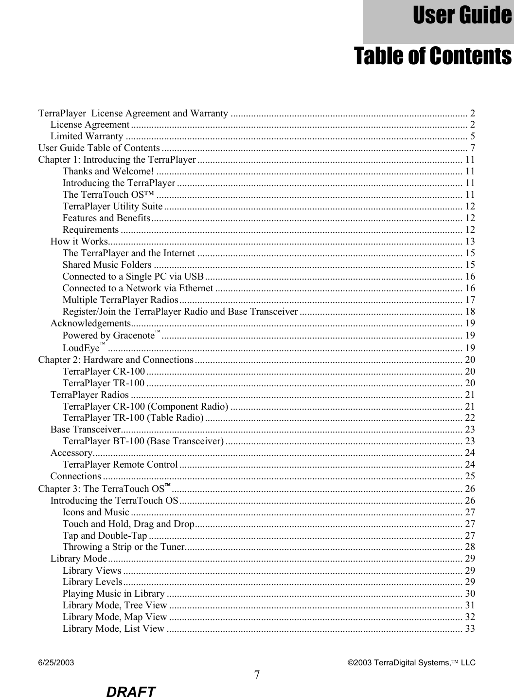 6/25/2003    ©2003 TerraDigital Systems, LLC 7  DRAFT User Guide Table of Contents TerraPlayer  License Agreement and Warranty ............................................................................................. 2 License Agreement .................................................................................................................................... 2 Limited Warranty ...................................................................................................................................... 5 User Guide Table of Contents ........................................................................................................................ 7 Chapter 1: Introducing the TerraPlayer ........................................................................................................ 11 Thanks and Welcome! ........................................................................................................................ 11 Introducing the TerraPlayer ................................................................................................................ 11 The TerraTouch OS™ ........................................................................................................................ 11 TerraPlayer Utility Suite ..................................................................................................................... 12 Features and Benefits.......................................................................................................................... 12 Requirements ...................................................................................................................................... 12 How it Works........................................................................................................................................... 13 The TerraPlayer and the Internet ........................................................................................................ 15 Shared Music Folders ......................................................................................................................... 15 Connected to a Single PC via USB..................................................................................................... 16 Connected to a Network via Ethernet ................................................................................................. 16 Multiple TerraPlayer Radios............................................................................................................... 17 Register/Join the TerraPlayer Radio and Base Transceiver ................................................................ 18 Acknowledgements.................................................................................................................................. 19 Powered by Gracenote...................................................................................................................... 19 LoudEye........................................................................................................................................... 19 Chapter 2: Hardware and Connections......................................................................................................... 20 TerraPlayer CR-100............................................................................................................................ 20 TerraPlayer TR-100 ............................................................................................................................ 20 TerraPlayer Radios .................................................................................................................................. 21 TerraPlayer CR-100 (Component Radio) ........................................................................................... 21 TerraPlayer TR-100 (Table Radio) ..................................................................................................... 22 Base Transceiver...................................................................................................................................... 23 TerraPlayer BT-100 (Base Transceiver) ............................................................................................. 23 Accessory................................................................................................................................................. 24 TerraPlayer Remote Control............................................................................................................... 24 Connections ............................................................................................................................................. 25 Chapter 3: The TerraTouch OS.................................................................................................................. 26 Introducing the TerraTouch OS............................................................................................................... 26 Icons and Music .................................................................................................................................. 27 Touch and Hold, Drag and Drop......................................................................................................... 27 Tap and Double-Tap ........................................................................................................................... 27 Throwing a Strip or the Tuner............................................................................................................. 28 Library Mode........................................................................................................................................... 29 Library Views ..................................................................................................................................... 29 Library Levels..................................................................................................................................... 29 Playing Music in Library .................................................................................................................... 30 Library Mode, Tree View ................................................................................................................... 31 Library Mode, Map View ................................................................................................................... 32 Library Mode, List View .................................................................................................................... 33 