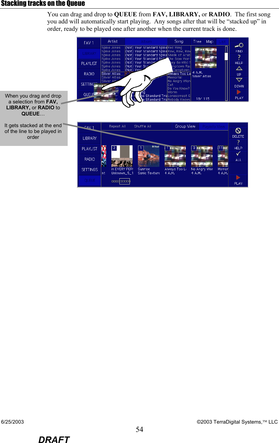 6/25/2003    ©2003 TerraDigital Systems, LLC 54  DRAFT Stacking tracks on the Queue You can drag and drop to QUEUE from FAV, LIBRARY, or RADIO.  The first song you add will automatically start playing.  Any songs after that will be “stacked up” in order, ready to be played one after another when the current track is done.   When you drag and drop a selection from FAV, LIBRARY, or RADIO to QUEUE…  It gets stacked at the end of the line to be played in order 