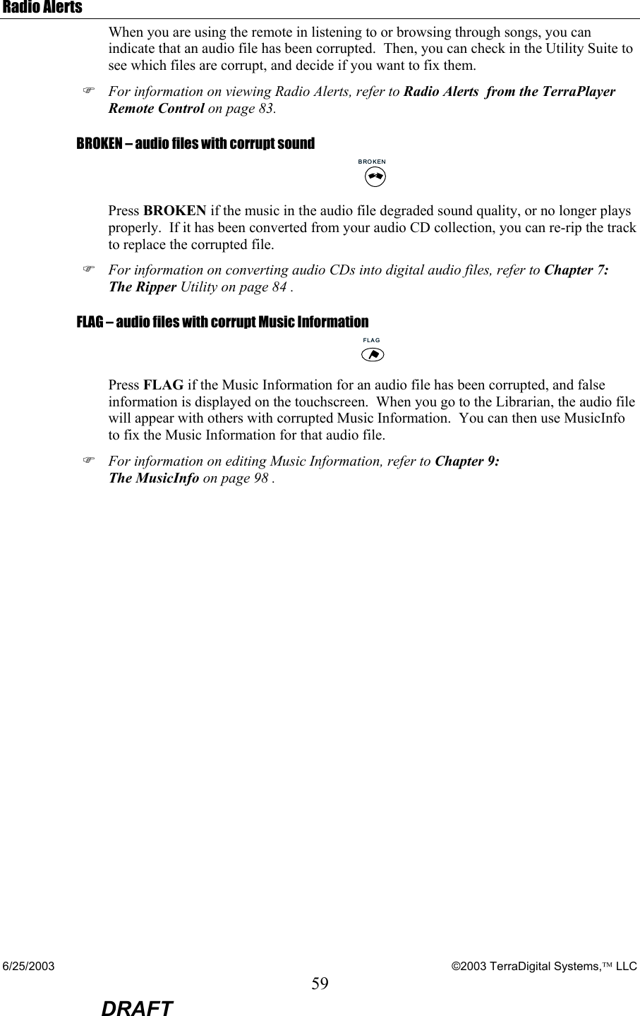 6/25/2003    ©2003 TerraDigital Systems, LLC 59  DRAFT Radio Alerts When you are using the remote in listening to or browsing through songs, you can indicate that an audio file has been corrupted.  Then, you can check in the Utility Suite to see which files are corrupt, and decide if you want to fix them. ) For information on viewing Radio Alerts, refer to Radio Alerts  from the TerraPlayer Remote Control on page 83. BROKEN – audio files with corrupt sound BROKENBROKEN Press BROKEN if the music in the audio file degraded sound quality, or no longer plays properly.  If it has been converted from your audio CD collection, you can re-rip the track to replace the corrupted file.  ) For information on converting audio CDs into digital audio files, refer to Chapter 7: The Ripper Utility on page 84 . FLAG – audio files with corrupt Music Information FLAGFLAG Press FLAG if the Music Information for an audio file has been corrupted, and false information is displayed on the touchscreen.  When you go to the Librarian, the audio file will appear with others with corrupted Music Information.  You can then use MusicInfo to fix the Music Information for that audio file. ) For information on editing Music Information, refer to Chapter 9: The MusicInfo on page 98 .   