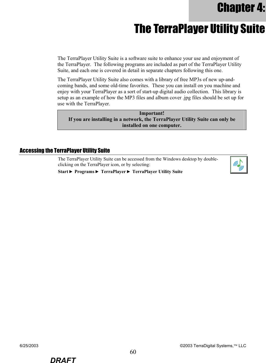 6/25/2003    ©2003 TerraDigital Systems, LLC 60  DRAFT Chapter 4: The TerraPlayer Utility Suite The TerraPlayer Utility Suite is a software suite to enhance your use and enjoyment of the TerraPlayer.  The following programs are included as part of the TerraPlayer Utility Suite, and each one is covered in detail in separate chapters following this one. The TerraPlayer Utility Suite also comes with a library of free MP3s of new up-and-coming bands, and some old-time favorites.  These you can install on you machine and enjoy with your TerraPlayer as a sort of start-up digital audio collection.  This library is setup as an example of how the MP3 files and album cover .jpg files should be set up for use with the TerraPlayer. Important! If you are installing in a network, the TerraPlayer Utility Suite can only be installed on one computer.    Accessing the TerraPlayer Utility Suite The TerraPlayer Utility Suite can be accessed from the Windows desktop by double-clicking on the TerraPlayer icon, or by selecting: Start ► Programs ► TerraPlayer ► TerraPlayer Utility Suite  