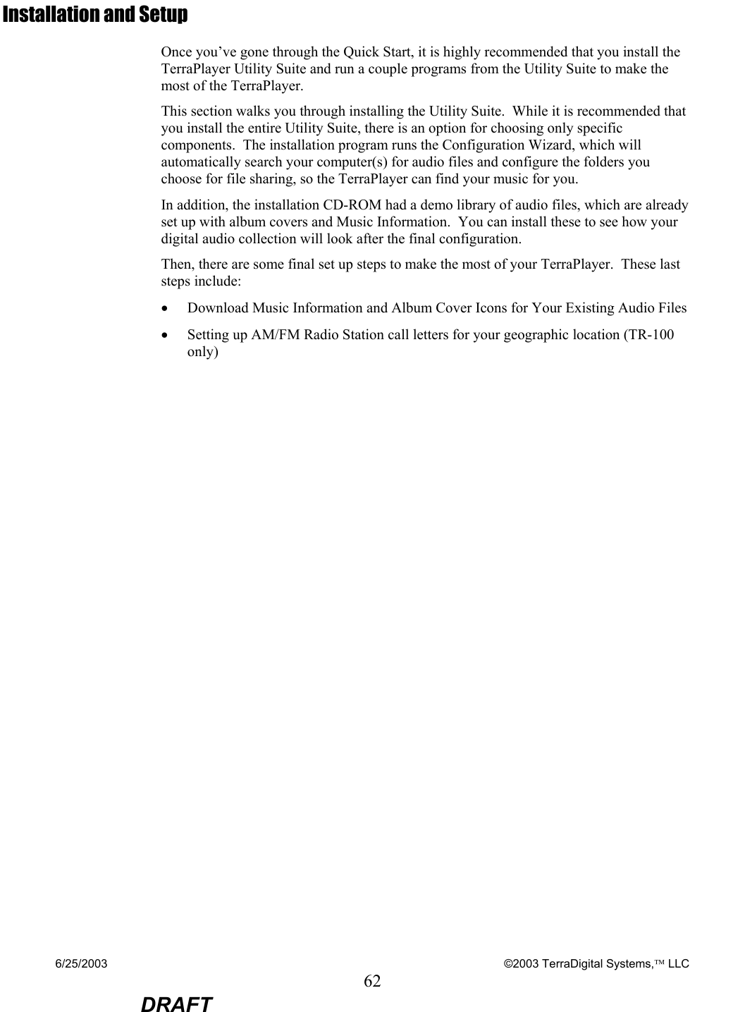 6/25/2003    ©2003 TerraDigital Systems, LLC 62  DRAFT Installation and Setup Once you’ve gone through the Quick Start, it is highly recommended that you install the TerraPlayer Utility Suite and run a couple programs from the Utility Suite to make the most of the TerraPlayer. This section walks you through installing the Utility Suite.  While it is recommended that you install the entire Utility Suite, there is an option for choosing only specific components.  The installation program runs the Configuration Wizard, which will automatically search your computer(s) for audio files and configure the folders you choose for file sharing, so the TerraPlayer can find your music for you.    In addition, the installation CD-ROM had a demo library of audio files, which are already set up with album covers and Music Information.  You can install these to see how your digital audio collection will look after the final configuration. Then, there are some final set up steps to make the most of your TerraPlayer.  These last steps include: • Download Music Information and Album Cover Icons for Your Existing Audio Files • Setting up AM/FM Radio Station call letters for your geographic location (TR-100 only)        