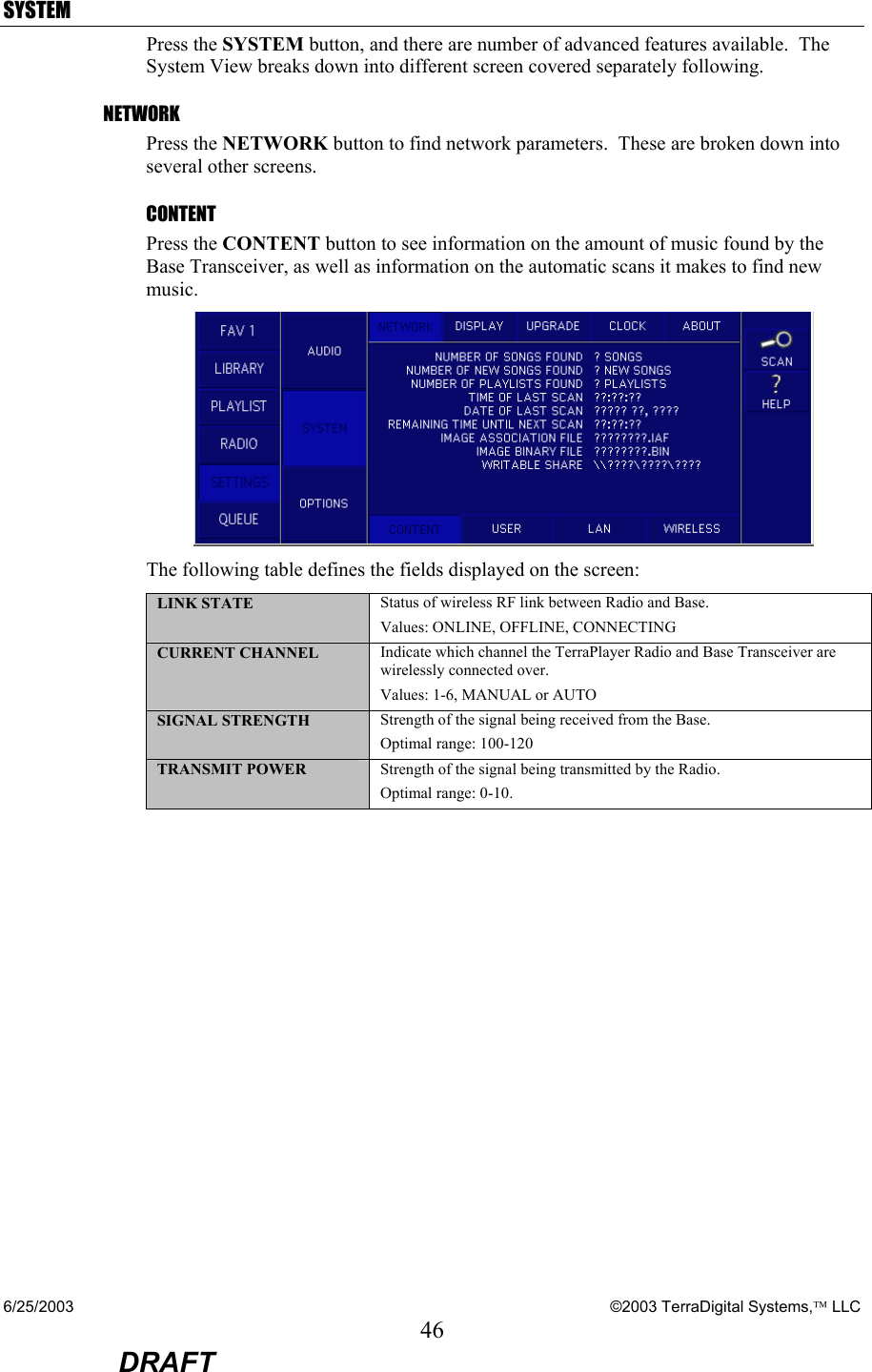 6/25/2003    ©2003 TerraDigital Systems, LLC 46  DRAFT SYSTEM Press the SYSTEM button, and there are number of advanced features available.  The System View breaks down into different screen covered separately following. NETWORK Press the NETWORK button to find network parameters.  These are broken down into several other screens. CONTENT Press the CONTENT button to see information on the amount of music found by the Base Transceiver, as well as information on the automatic scans it makes to find new music.  The following table defines the fields displayed on the screen: LINK STATE  Status of wireless RF link between Radio and Base.   Values: ONLINE, OFFLINE, CONNECTING CURRENT CHANNEL  Indicate which channel the TerraPlayer Radio and Base Transceiver are wirelessly connected over. Values: 1-6, MANUAL or AUTO SIGNAL STRENGTH  Strength of the signal being received from the Base.  Optimal range: 100-120  TRANSMIT POWER  Strength of the signal being transmitted by the Radio. Optimal range: 0-10. 