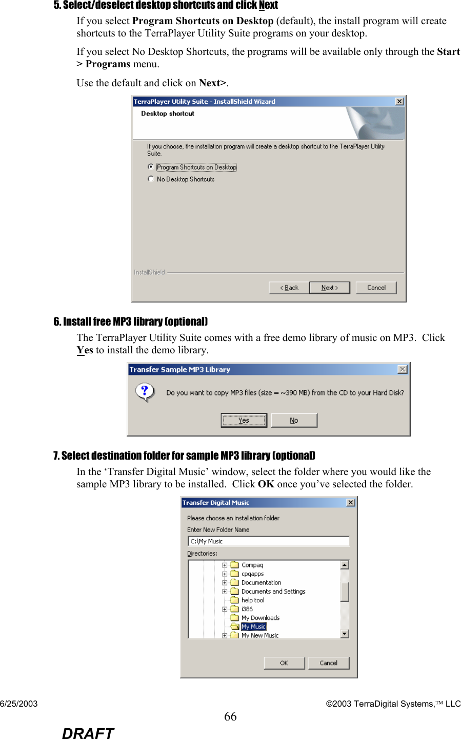 6/25/2003    ©2003 TerraDigital Systems, LLC 66  DRAFT 5. Select/deselect desktop shortcuts and click Next If you select Program Shortcuts on Desktop (default), the install program will create shortcuts to the TerraPlayer Utility Suite programs on your desktop.   If you select No Desktop Shortcuts, the programs will be available only through the Start &gt; Programs menu. Use the default and click on Next&gt;.  6. Install free MP3 library (optional) The TerraPlayer Utility Suite comes with a free demo library of music on MP3.  Click Yes to install the demo library.  7. Select destination folder for sample MP3 library (optional) In the ‘Transfer Digital Music’ window, select the folder where you would like the sample MP3 library to be installed.  Click OK once you’ve selected the folder.    