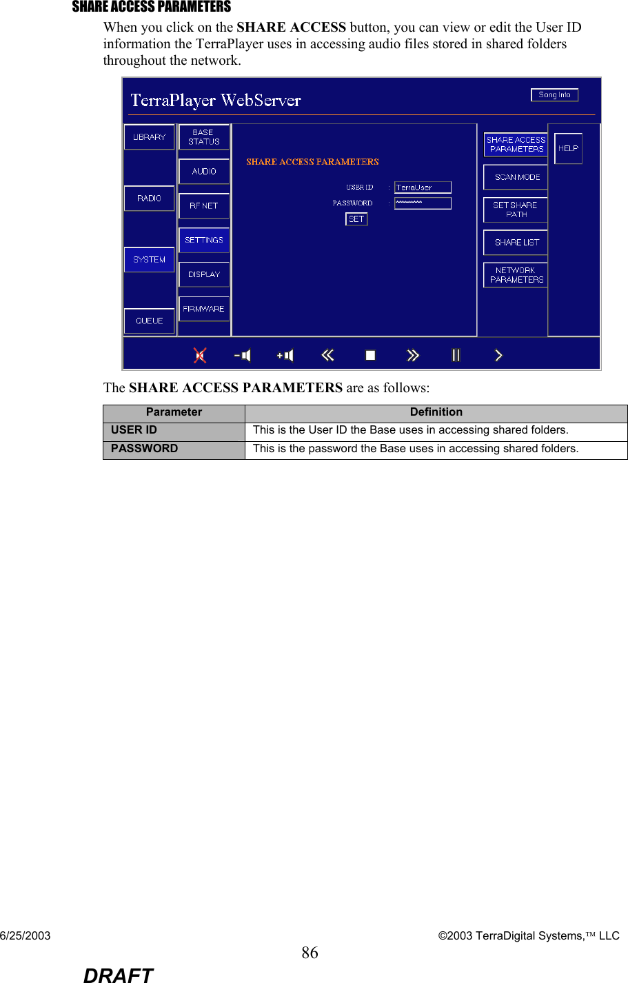 6/25/2003    ©2003 TerraDigital Systems, LLC 86  DRAFT SHARE ACCESS PARAMETERS When you click on the SHARE ACCESS button, you can view or edit the User ID information the TerraPlayer uses in accessing audio files stored in shared folders throughout the network.  The SHARE ACCESS PARAMETERS are as follows: Parameter  Definition USER ID  This is the User ID the Base uses in accessing shared folders. PASSWORD  This is the password the Base uses in accessing shared folders.  