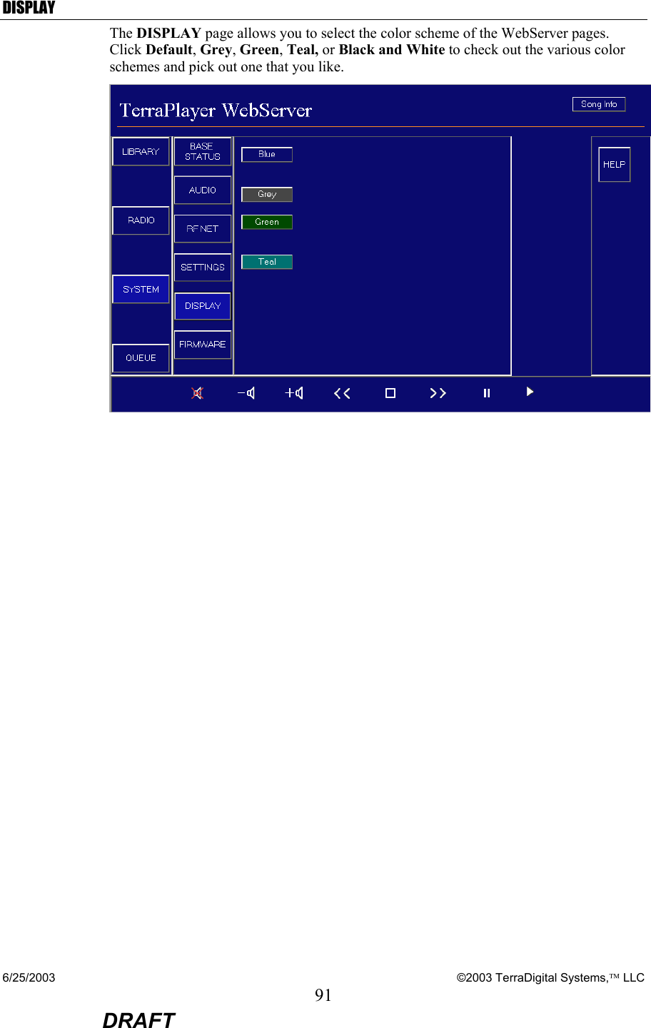 6/25/2003    ©2003 TerraDigital Systems, LLC 91  DRAFT DISPLAY The DISPLAY page allows you to select the color scheme of the WebServer pages.  Click Default, Grey, Green, Teal, or Black and White to check out the various color schemes and pick out one that you like.    