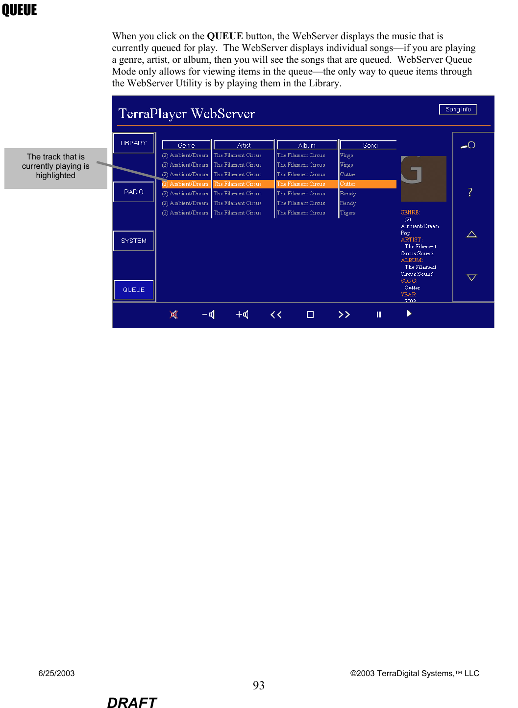 6/25/2003    ©2003 TerraDigital Systems, LLC 93  DRAFT QUEUE When you click on the QUEUE button, the WebServer displays the music that is currently queued for play.  The WebServer displays individual songs—if you are playing a genre, artist, or album, then you will see the songs that are queued.  WebServer Queue Mode only allows for viewing items in the queue—the only way to queue items through the WebServer Utility is by playing them in the Library.   The track that is currently playing is highlighted 