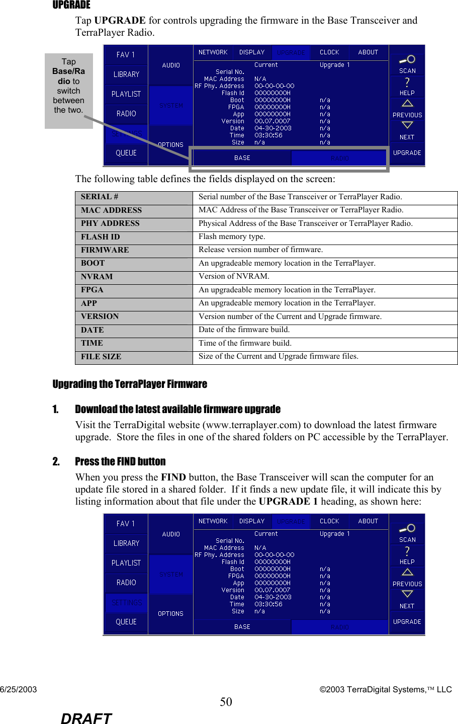 6/25/2003    ©2003 TerraDigital Systems, LLC 50  DRAFT UPGRADE Tap UPGRADE for controls upgrading the firmware in the Base Transceiver and TerraPlayer Radio.  The following table defines the fields displayed on the screen: SERIAL #  Serial number of the Base Transceiver or TerraPlayer Radio. MAC ADDRESS  MAC Address of the Base Transceiver or TerraPlayer Radio. PHY ADDRESS  Physical Address of the Base Transceiver or TerraPlayer Radio. FLASH ID  Flash memory type. FIRMWARE  Release version number of firmware. BOOT  An upgradeable memory location in the TerraPlayer. NVRAM  Version of NVRAM. FPGA   An upgradeable memory location in the TerraPlayer. APP   An upgradeable memory location in the TerraPlayer. VERSION  Version number of the Current and Upgrade firmware. DATE  Date of the firmware build. TIME  Time of the firmware build. FILE SIZE  Size of the Current and Upgrade firmware files. Upgrading the TerraPlayer Firmware  1.    Download the latest available firmware upgrade    Visit the TerraDigital website (www.terraplayer.com) to download the latest firmware upgrade.  Store the files in one of the shared folders on PC accessible by the TerraPlayer. 2.   Press the FIND button When you press the FIND button, the Base Transceiver will scan the computer for an update file stored in a shared folder.  If it finds a new update file, it will indicate this by listing information about that file under the UPGRADE 1 heading, as shown here:  Tap Base/Radio to switch between the two. 