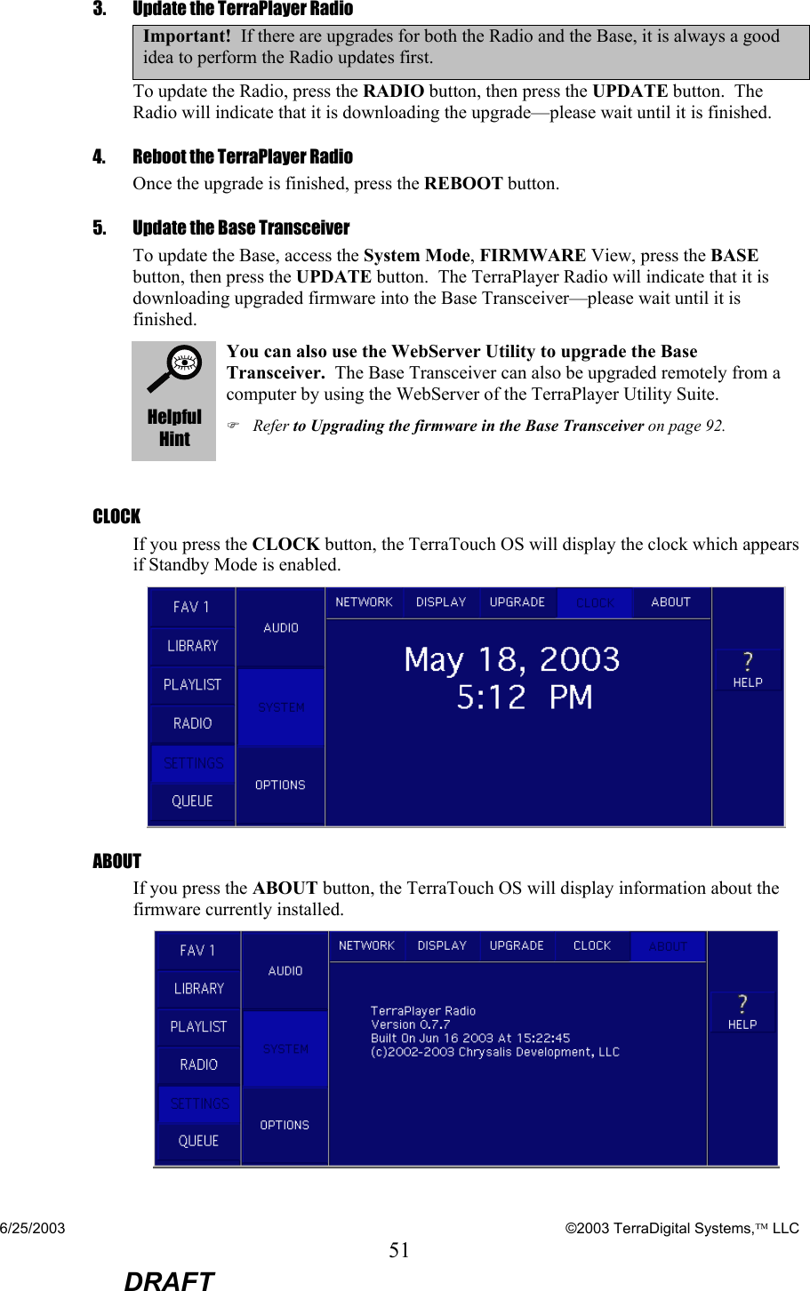 6/25/2003    ©2003 TerraDigital Systems, LLC 51  DRAFT 3.   Update the TerraPlayer Radio Important!  If there are upgrades for both the Radio and the Base, it is always a good idea to perform the Radio updates first. To update the Radio, press the RADIO button, then press the UPDATE button.  The Radio will indicate that it is downloading the upgrade—please wait until it is finished. 4.   Reboot the TerraPlayer Radio Once the upgrade is finished, press the REBOOT button. 5.  Update the Base Transceiver To update the Base, access the System Mode, FIRMWARE View, press the BASE button, then press the UPDATE button.  The TerraPlayer Radio will indicate that it is downloading upgraded firmware into the Base Transceiver—please wait until it is finished.  Helpful Hint You can also use the WebServer Utility to upgrade the Base Transceiver.  The Base Transceiver can also be upgraded remotely from a computer by using the WebServer of the TerraPlayer Utility Suite. ) Refer to Upgrading the firmware in the Base Transceiver on page 92.  CLOCK If you press the CLOCK button, the TerraTouch OS will display the clock which appears if Standby Mode is enabled.  ABOUT If you press the ABOUT button, the TerraTouch OS will display information about the firmware currently installed.  