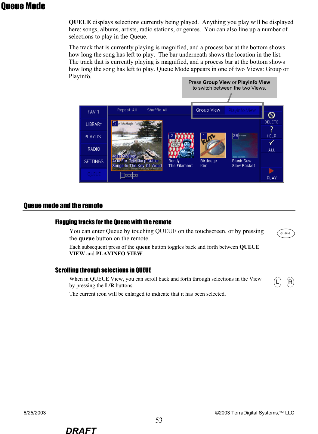 6/25/2003    ©2003 TerraDigital Systems, LLC 53  DRAFT Queue Mode QUEUE displays selections currently being played.  Anything you play will be displayed here: songs, albums, artists, radio stations, or genres.  You can also line up a number of selections to play in the Queue.   The track that is currently playing is magnified, and a process bar at the bottom shows how long the song has left to play.  The bar underneath shows the location in the list.  The track that is currently playing is magnified, and a process bar at the bottom shows how long the song has left to play. Queue Mode appears in one of two Views: Group or Playinfo.     Queue mode and the remote Flagging tracks for the Queue with the remote You can enter Queue by touching QUEUE on the touchscreen, or by pressing the queue button on the remote. Each subsequent press of the queue button toggles back and forth between QUEUE VIEW and PLAYINFO VIEW. queuequeue Scrolling through selections in QUEUE When in QUEUE View, you can scroll back and forth through selections in the View by pressing the L/R buttons.   The current icon will be enlarged to indicate that it has been selected.   LLRR  Press Group View or Playinfo View to switch between the two Views. 