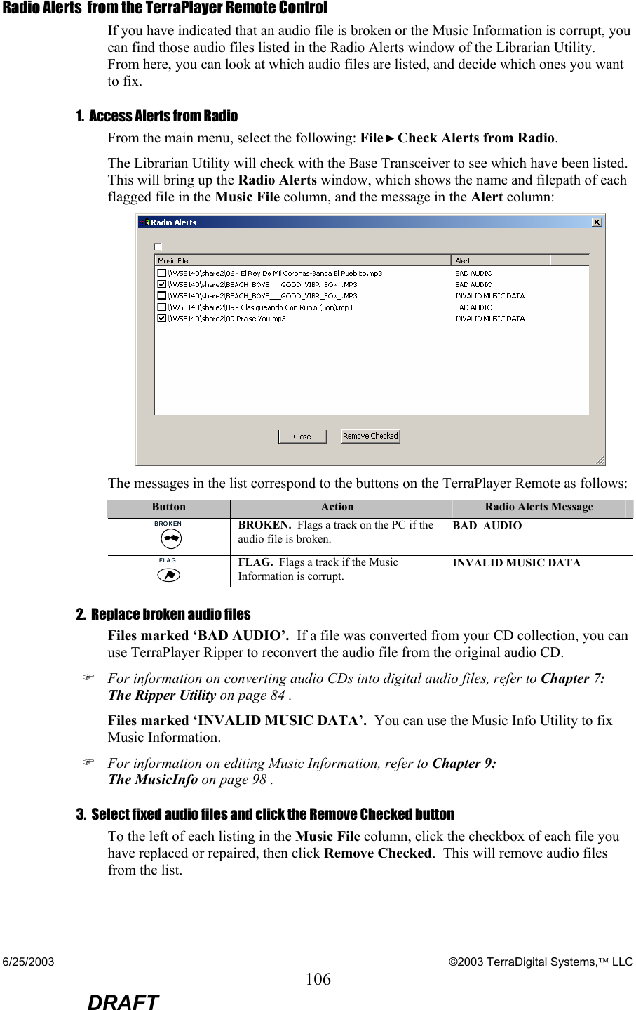 6/25/2003    ©2003 TerraDigital Systems, LLC 106  DRAFT Radio Alerts  from the TerraPlayer Remote Control If you have indicated that an audio file is broken or the Music Information is corrupt, you can find those audio files listed in the Radio Alerts window of the Librarian Utility.  From here, you can look at which audio files are listed, and decide which ones you want to fix.   1.  Access Alerts from Radio From the main menu, select the following: File ►Check Alerts from Radio.   The Librarian Utility will check with the Base Transceiver to see which have been listed.  This will bring up the Radio Alerts window, which shows the name and filepath of each flagged file in the Music File column, and the message in the Alert column:  The messages in the list correspond to the buttons on the TerraPlayer Remote as follows:   Button  Action  Radio Alerts Message BROKENBROKEN BROKEN.  Flags a track on the PC if the audio file is broken.   BAD  AUDIO FLAGFLAG FLAG.  Flags a track if the Music Information is corrupt. INVALID MUSIC DATA 2.  Replace broken audio files   Files marked ‘BAD AUDIO’.  If a file was converted from your CD collection, you can use TerraPlayer Ripper to reconvert the audio file from the original audio CD.  ) For information on converting audio CDs into digital audio files, refer to Chapter 7: The Ripper Utility on page 84 . Files marked ‘INVALID MUSIC DATA’.  You can use the Music Info Utility to fix Music Information. ) For information on editing Music Information, refer to Chapter 9: The MusicInfo on page 98 . 3.  Select fixed audio files and click the Remove Checked button To the left of each listing in the Music File column, click the checkbox of each file you have replaced or repaired, then click Remove Checked.  This will remove audio files from the list.  