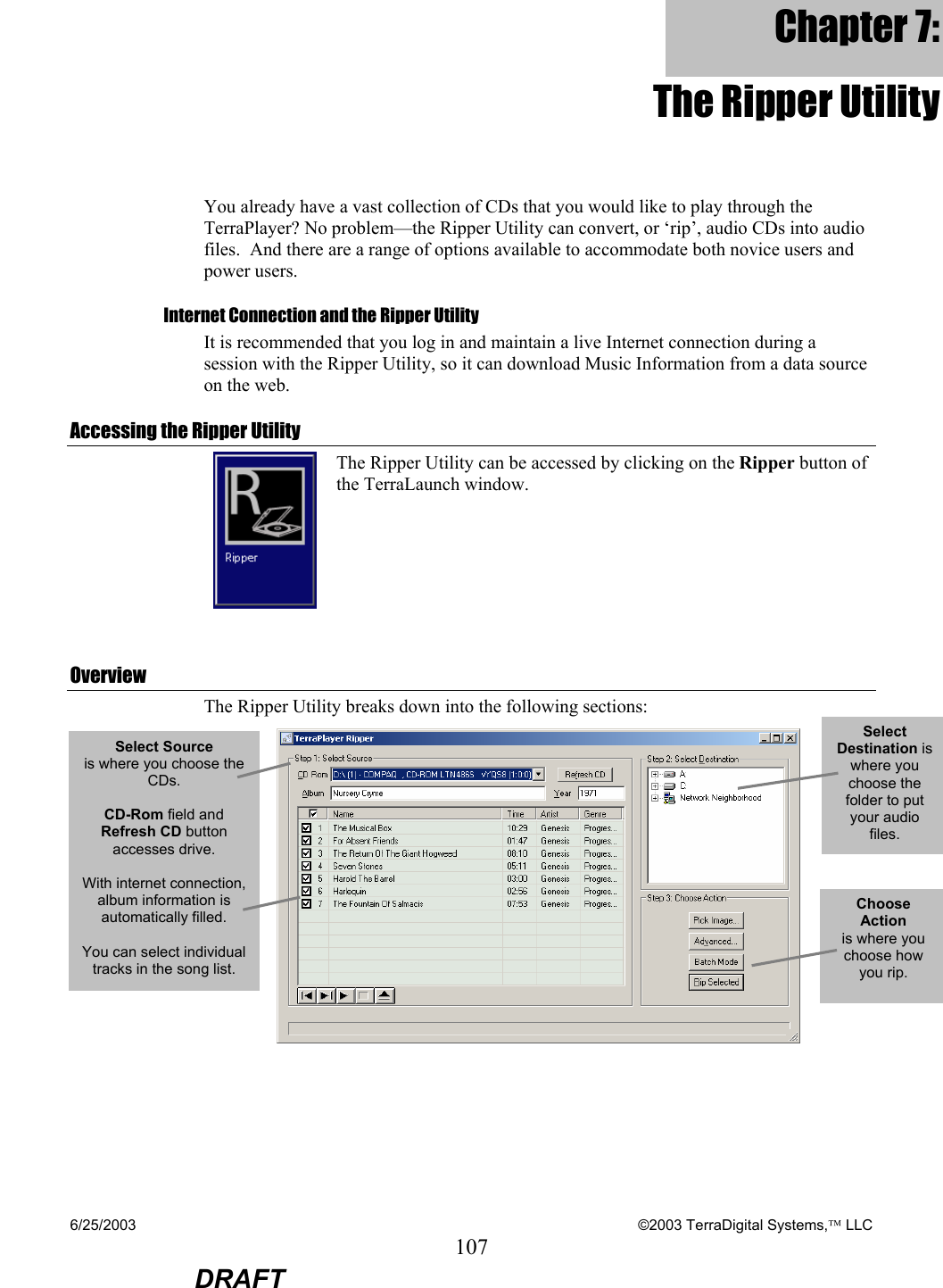 6/25/2003    ©2003 TerraDigital Systems, LLC 107  DRAFT Chapter 7: The Ripper Utility You already have a vast collection of CDs that you would like to play through the TerraPlayer? No problem—the Ripper Utility can convert, or ‘rip’, audio CDs into audio files.  And there are a range of options available to accommodate both novice users and power users. Internet Connection and the Ripper Utility It is recommended that you log in and maintain a live Internet connection during a session with the Ripper Utility, so it can download Music Information from a data source on the web. Accessing the Ripper Utility  The Ripper Utility can be accessed by clicking on the Ripper button of the TerraLaunch window.  Overview The Ripper Utility breaks down into the following sections:  Select Source  is where you choose the CDs.    CD-Rom field and Refresh CD button accesses drive.  With internet connection, album information is automatically filled.  You can select individual tracks in the song list. Select Destination is where you choose the folder to put your audio files.   Choose Action  is where you choose how you rip. 