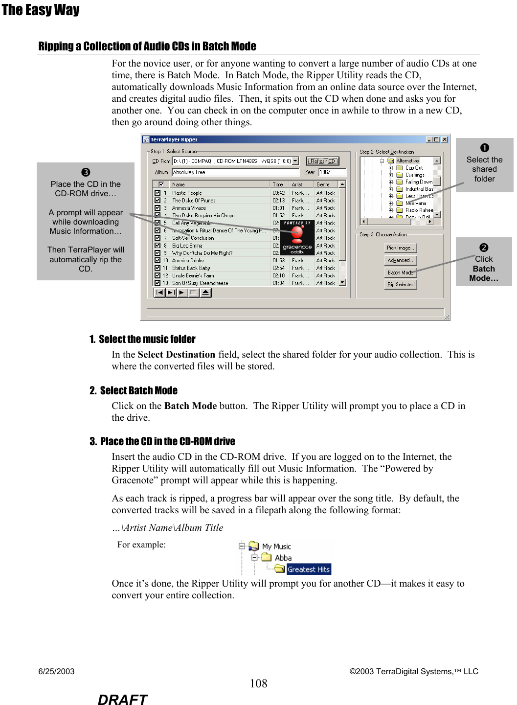 6/25/2003    ©2003 TerraDigital Systems, LLC 108  DRAFT The Easy Way Ripping a Collection of Audio CDs in Batch Mode For the novice user, or for anyone wanting to convert a large number of audio CDs at one time, there is Batch Mode.  In Batch Mode, the Ripper Utility reads the CD, automatically downloads Music Information from an online data source over the Internet, and creates digital audio files.  Then, it spits out the CD when done and asks you for another one.  You can check in on the computer once in awhile to throw in a new CD, then go around doing other things.  1.  Select the music folder  In the Select Destination field, select the shared folder for your audio collection.  This is where the converted files will be stored. 2.  Select Batch Mode Click on the Batch Mode button.  The Ripper Utility will prompt you to place a CD in the drive. 3.  Place the CD in the CD-ROM drive Insert the audio CD in the CD-ROM drive.  If you are logged on to the Internet, the Ripper Utility will automatically fill out Music Information.  The “Powered by Gracenote” prompt will appear while this is happening.   As each track is ripped, a progress bar will appear over the song title.  By default, the converted tracks will be saved in a filepath along the following format: …\Artist Name\Album Title For example:   Once it’s done, the Ripper Utility will prompt you for another CD—it makes it easy to convert your entire collection. p Place the CD in the CD-ROM drive…  A prompt will appear while downloading Music Information…  Then TerraPlayer will automatically rip the CD. oClick Batch Mode…nSelect the shared folder  